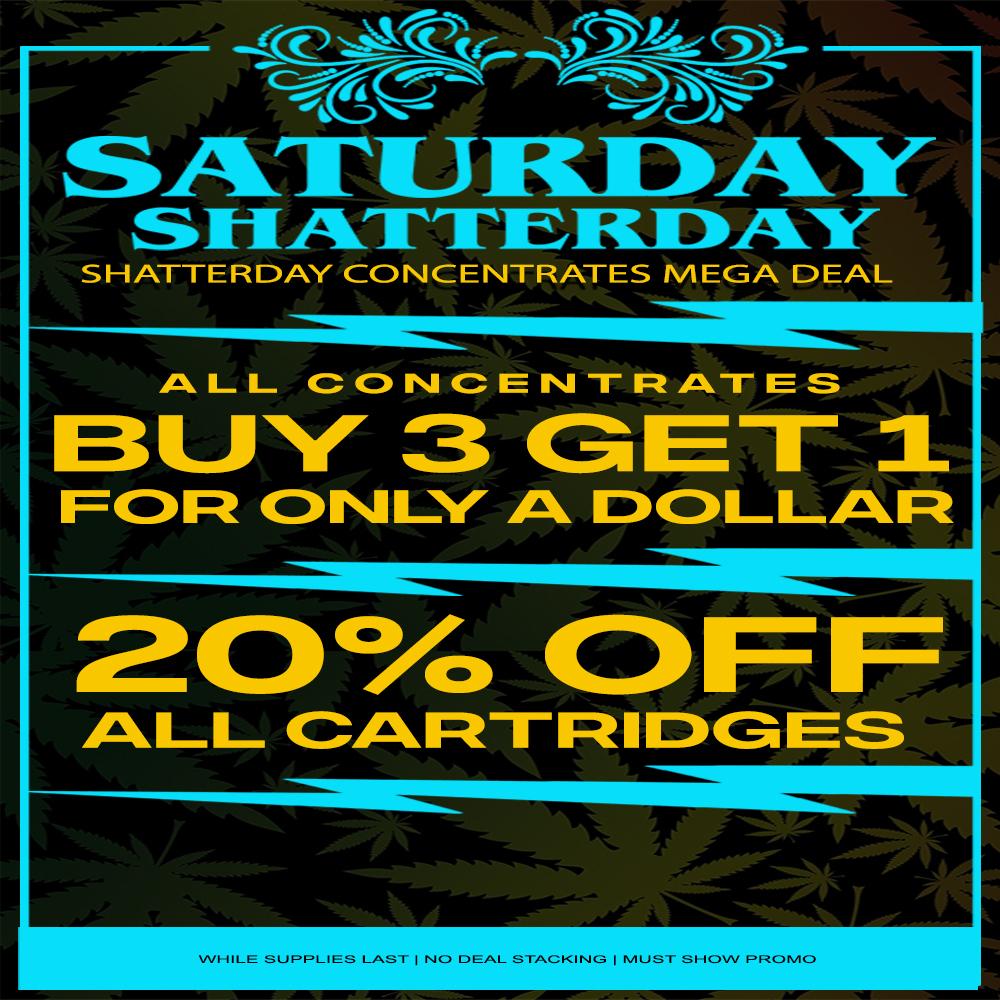 SATURDAY S1-1M1rEIFLI3IVY SHATTERDAY CONCENTRATES MEGA DEAL ALL CONCENTRATESLJ GET 1 FOR ONLY A DOLLAR 20A OFF ALL CAFt-rFticos WHILE SUPPLIES LAST I NO DEAL STACKING I MUST- SHOW PROMO / SATURDAY SHATTERDAY BUY 3 CONCENTRATES GET 4TH FOR $1 20% OFF ALL VAPES!