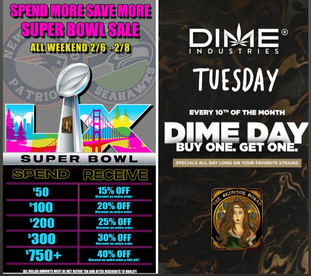 DIN44E INDUSTRIES TUESDAY SUPER BOWL -NID 50 $100 200 $300 750 Mg ENE 15 OFF Discount on entire order 20 OFF Discount on entire ardor 25 OFF Discount on entire order 30 OFF Discount on entire artier 40 OFF Discount on entire order a Frirl GIFT It .11 11 s it EVERY 10Th OF THE MONTH DINE D BUY ONE. Gni- AY t/ / LAST CHANCE TO SAVE BIG!!SUPER BOWL SUNDAY SUPER SALE!Save up to 40% off ENTIRE STORE!DONT MISS DIME DAY THIS TUESDAY!Buy 1 get 1 FREE (all Dime)The Medicine Woman Dispensary9058 Rose st Bellflower ca855-TMW-MEDS