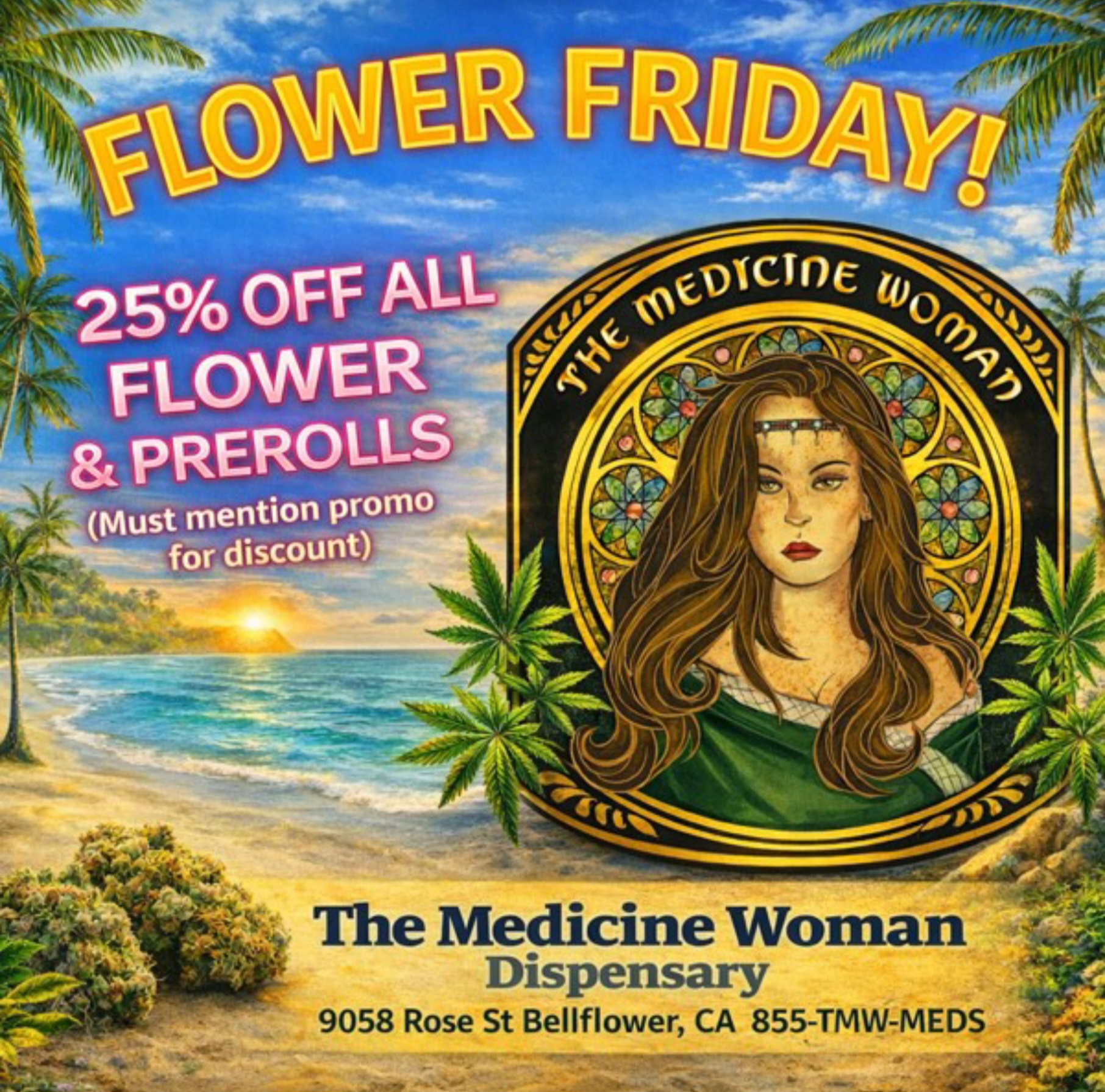 -401116 The Medicine Woman Dispensary 9058 Rose St Bellflower CA 855-TMW-MEDS eir A/4.. .- 1.. / FLOWER FRIDAY!25% OFF ALL FLOWER & PREROLLS ALL DAY!(Must mention promo for discount)THE MEDICINE WOMAN DISPENSARY 9058 Rose st Bellflower ca 855-TMW-MEDS 