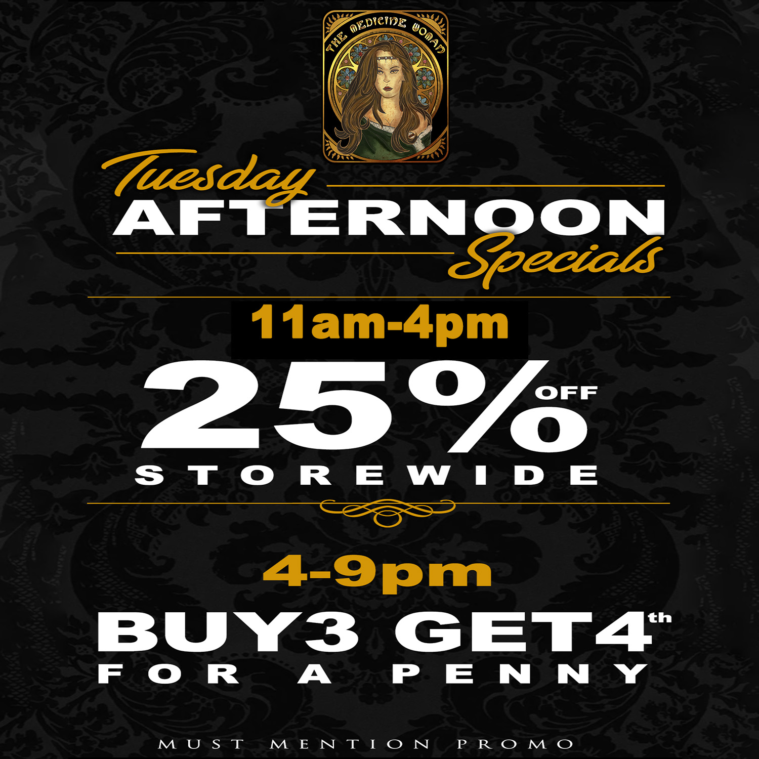7-tecr dcw AlkF1IE FEN CI 0 I1 cee-ece.4 11 am-4pm 2 5 Xs S101ZEVVICIE 4-9prri I3 LI 13 G ET4th FOFt A PENNY MUST MENTION. PROMO / TUESDAY AFTERNOON SPECIALS!25% OFF ENTIRE STORE 11-4BUY 3 & GET 4TH 4-9THE MEDICINE WOMAN DISPENSARY 855-TMW-MEDS 