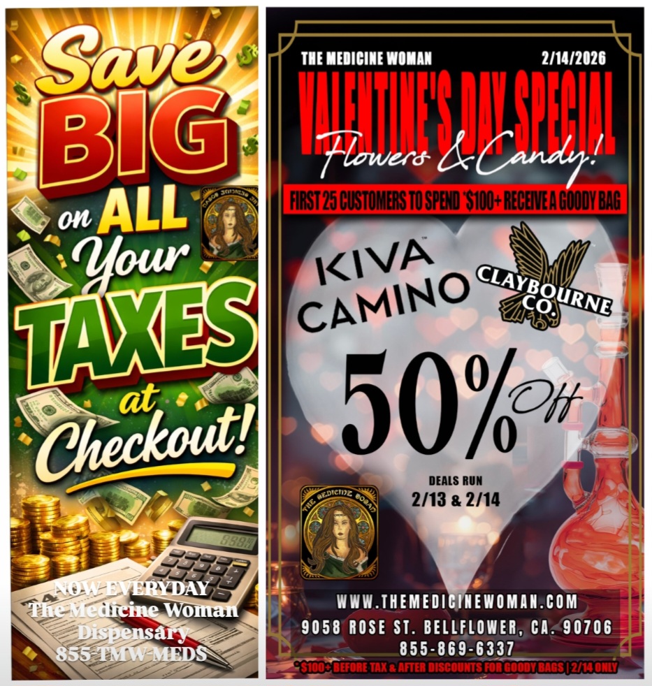THE MEDICINE WOMAN 2114/2121 DEALS RUN 2/13 2/14 WWW.THEMEDICINEWOMAN.COM 9058 ROSE ST. BELLFLOWER CA. 90706 855-869-6337 / VALENTINES WEEKEND SUPER SALE STARTS TODAY! 50% OFF ALL CLAYBOURNE & KIVA FEB 13-14 (While supplies last we WILL SELL OUT) VALENTINES DAY first 25 customers that spend $100+ FREE GIFT BAG!NOW SAVE BIG ON YOUR TAXES AT CHECKOUT! Come check it out! THE MEDICINE WOMAN DISPENSARY 9058 ROSE ST BELLFLOWER CA 855-TMW-MEDS 