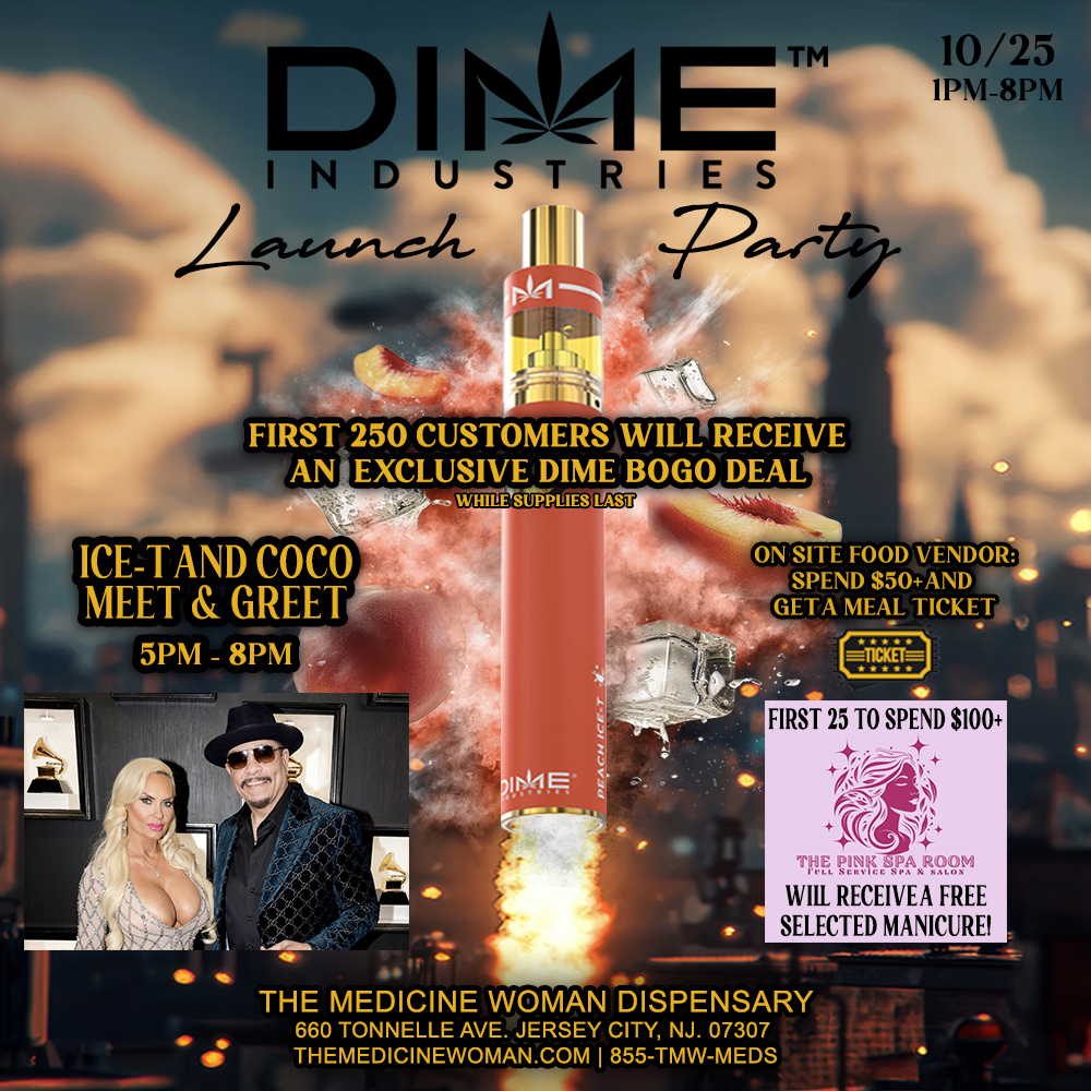 D I ISe-1 ET INDUSTRIES Lokwt.c.-14- 10/25 IPM-8PM FIRST 250 CUSTOMERS WILL RECEIVE AN EXCLUSIVE DIME BOLO DEAL wirtheuppicits ON SITE FOOD VENDOR SPEND $50AND GETA MEAL TICKET . . THE MEDICINE WOMAN DISPENSARY 660 TONNELLE AVE. JERSEY CITY NJ. 07307 THEMEDICINEWOMAN.COM 855-TMW-MEDS FIRST 25 TO SPEND $100 . RECEIVEA FREE M SELECTED MANICURE / DONT MISS DIME LAUCH PARTY & ICE T & COCO MEET & GREET 10/25/25 1pm-8pm ICE & COCO 5pm-8pm FIRST 250 WILL RECEIVE A EXCLUSIVE DIME BOGO DEAL! FIRST 25 THAT SPEND $100+ FREE SELECTED MANICURE!FOOD, DRINKS, DEALS ETC! DONT MISS IT!THE MEDICINE WOMAN DISPENSARY 660 TONNELE AVE JERSEY CITY NJ 855-TMW-MEDS 
