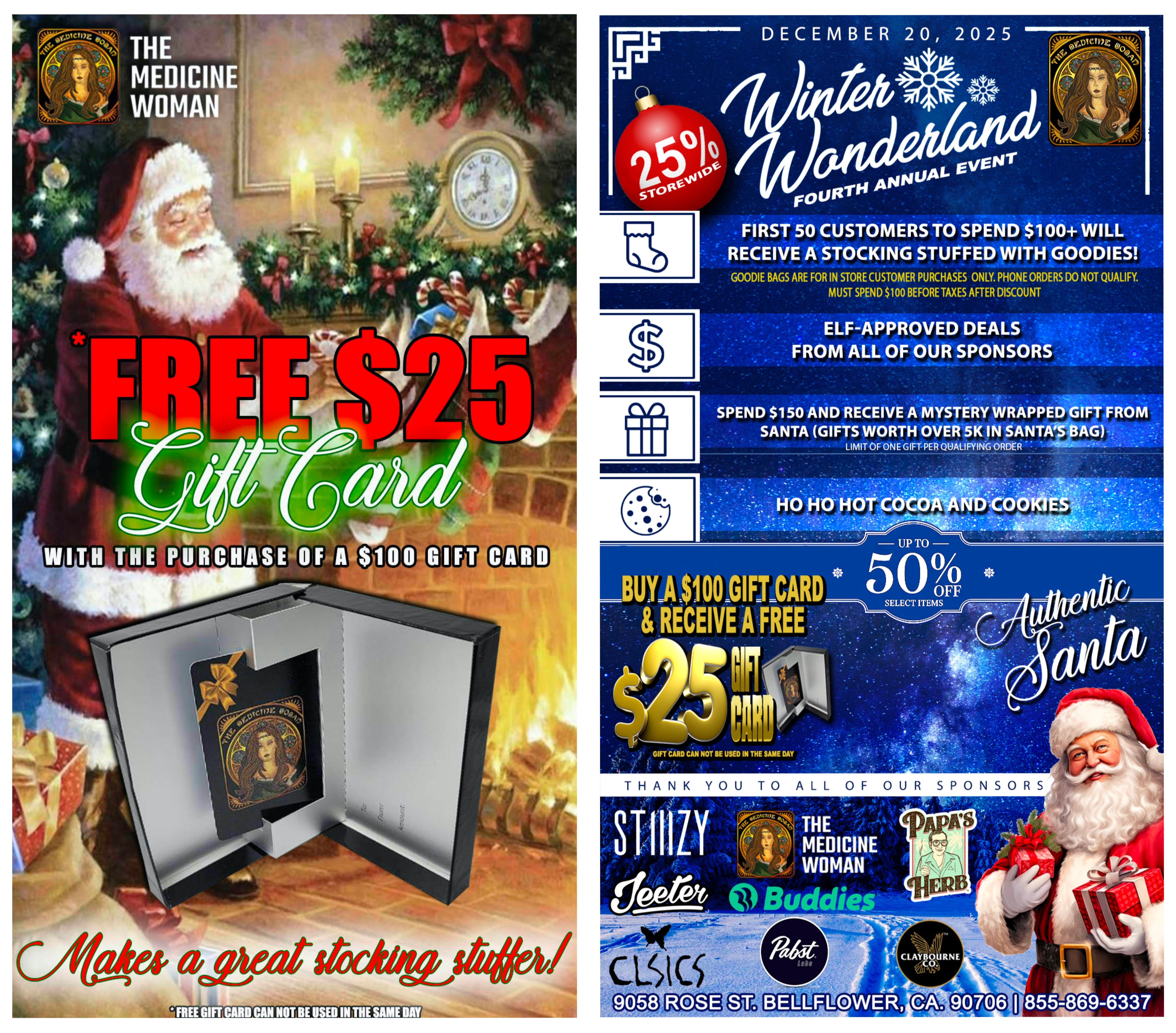aletaLAed eft DECEMBER 20 2025 UAL EV FOURir ANN ENT FIRST 50 CUSTOMERS TO SPEND $100 WILL RECEIVE A STOCKING STUFFED WITH GOODIES GOODIE BAGS ARE FOR IN STORE CUSTOMER PURCHASES ONLY. PHONE ORDERS DO NOT QUALIFY. MUST SPEND $100 BEFORE TAXES AFTER DISCOUNT ELFAPPROVED DEALS FROM ALL OF OUR SPONSORS V.. SPEND $150 AND RECEIVE A MYSTERY WRAPPED GIFT FROM SANTA GIFTS WORTH OVER 5K IN SANTAS BAG LIMIT OF ONE GIFT PER QUALIFYING ORDER - s - . -----7.-----.- 7111t . .. . 1. to . ..- V - . i.....z. . . HO HO HOT- COCOAANVO0 E .. ..per.. .. 4. - . . a e..1. .t. 4 .X1... S. v. .-JA.IN. - - GIFT CARD CAN NOT BE USED IN THE SAME DAY THANK YOU TO ALL OF OUR SPONSORS / GET YOUR XMAS GIFTS AT THE MEDICINE WOMAN DISPENSARY!Buy $100 gift card get a $25 gift card offer expires 12/26/25(Gift card cannot bebused same day as purchase)DONT MISS WINTER WONDERLAND 12/20/25*First 50 customers that spend $100+ (after discount) will get a FREE GIFT BAG!*Authentic Santa will make an appearance *Spend $150+ (after discount) santa will have a wrapped mystery gift*25% OFF STOREWIDE all day!*Save up to 50% on select brands *Elf approved deals from many brands *Hot cocoa & cookies*Much much more GET HERE EARLY FIRST COME FIRST SERVE!THE MEDICINE WOMAN DISPENSARY 9058 ROSE ST BELLFLOWER CA 855-TMW-MEDS 