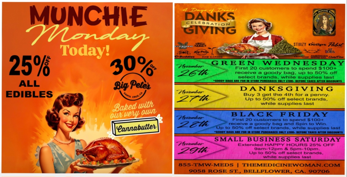 ANKS IVING iiuSICLa S 11117Y lii Aettroe-j.t.d.1 101.s 0/1111.8r GREEN WEDNESDAY First 20 customers to spend $100 receive a goody bag. up to 50 off select brands while supplies last --//t rlefro-ovAiZev-DANKSGIVING Buy 3 get the 4th for a penny. Up to 50 off select brands while supplies last BLACK FRIDAY. First 20 customers to spend $100 receive a goody bag and Spin to Win. p to 50 off select brands. while supplies Is 111111111 OMB M S11111111 PININNIASEZ WILT SIM. WOW TAW EMI IttiM SMALL BUSINESS SATURDA 9/A Extended HAPPY HOURS 25 OFF gam-12prn 5pm-lOpm. Up to 50 off select brands. while supplies lest 855-711/1WISAEDS I THEMEDICINEWOMAN.CO 9058 ROSE ST. BELLFLOWER CA. 90706 / MUNCHIE MONDAY!25% OFF ALL EDIBLES & 30% OFF BIG PETES!DONT MISS OUR DANKSGIVING 4 DAY SUPER SALE THIS GREEN WEDNESDAY! THE MEDICINE WOMAN DISPENSARY 9058 ROSE ST BELLFLOWER CA 855-TMW-MEDS 