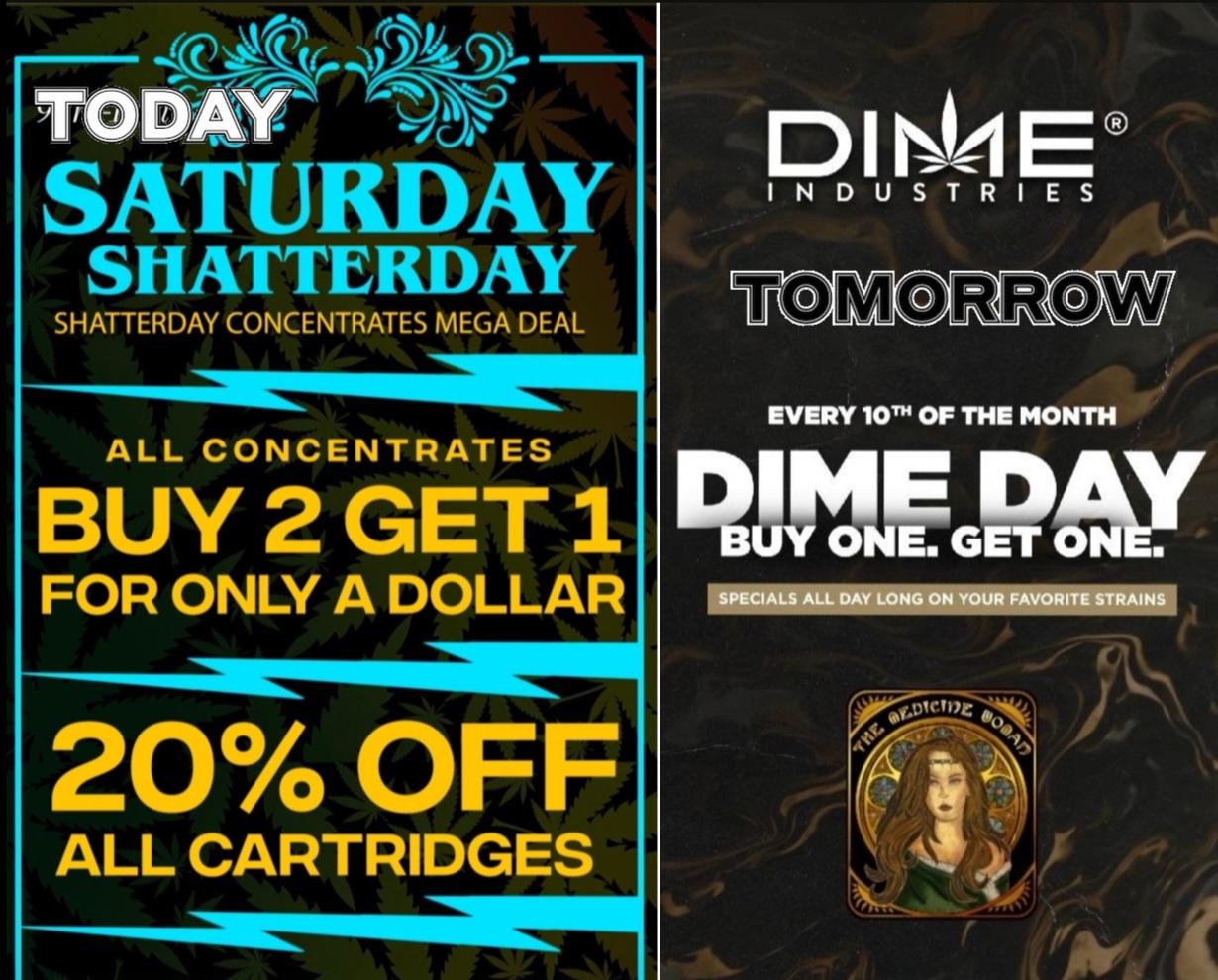 SATURDAY SHATTERDAY SHATTERDAY CONCENTRATES MEGA DEAL ALL CONCENTRATES BUY 2 GET 1 Rpm ONE. G FOR ONLY A DOLLAR immigiv-is DI Oei INDUSTRIES W EVERY 10Th OF THE MONTH 20 OFF ALL CARTRIDGES / TODAY-SATURDAY SHATTERDAY BUY 2 GET 3RD $1 & 20% OFF ALL CARTRIDGES!TOMORROW-DIME DAY! BUY 1 GET 1 FREE ALL DIME!(Must mention promo for discount while supplies last)The Medicine Woman Dispensary 9058 Rose st Bellflower ca 855-TMW-MEDS 