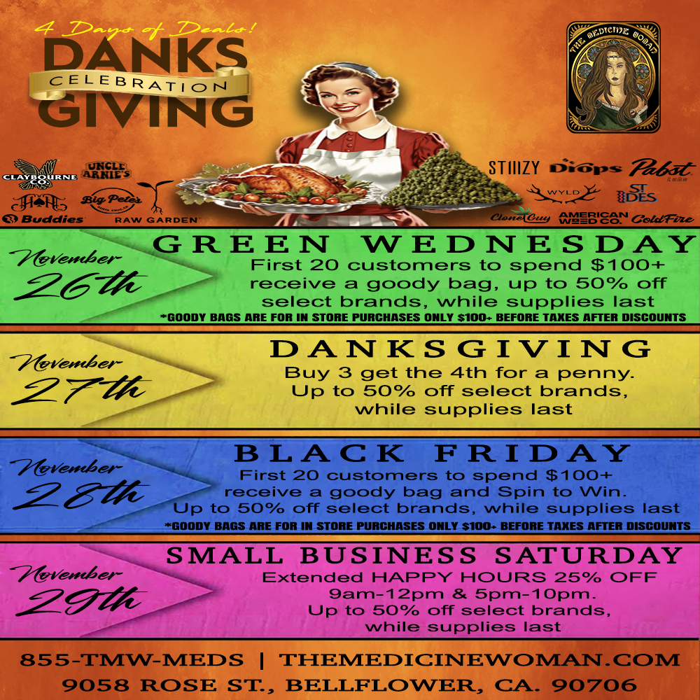 KS GEL EBRATI CDNJ GIVING aw. rIF 7 STIIIZY VI upslis f7 Buddies RAW GARDEN GREEN WEDNESDAY -741/esfe.der--- First 20 customers to spend $100 receive a goody bag up to 50AD off select brands while supplies last GOODY BAGS ARE FOR IN STORE PURCHASES ONLY $100- BEFORE TAXES AFTER DISCOUNTS 27-7X-DANKSGIVING Buy 3 get the 4th for a penny Up to 50 off select brands while supplies last BLACK FRIDAY-First 20 customers to spend $100 -- receive a goody bag and Spin to Win Up to 50 off select brands while supplies last GOODY BAGS ARE FOR IN STORE PURCHASES ONLY S100. BEFORE TAXES AFTER DISCOUNTS SMALL BUSINESS SATURDAY Extended HAPPY HOURS 25 OFF 9am-12pm 5pm-10pm Up to 50 off select brands 855-TMW-MEEIS I THEMEDICINEWOMANCOM 9058 ROSE ST BELLFLOWER CA 90706 / GREEN WEDNESDAY STARTS TOMORROW!First 20 customers that spend $100+ FREE SPECIAL GIFT BAG! Save up to 50% on select brands! ALLOT OF DEALS! The Medicine Woman Dispensary 9058 Rose st Bellflower ca 855-TMW-MEDS 