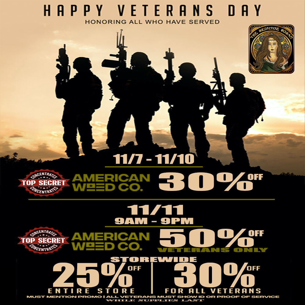 HAPPY VETERANS DAY HONORING ALL WHO HAVE SERVED low 11/7 11/10 AMERICAN a 0 ay OFF W WEED CO. Z111 SIAM - 9PMII atET AMERICAN 0 a/ OFF TOP WeED CO. VETERANS ONLY 25 30 ENTIRE STORE FUR RLL VETERANS -- ---- -- --.1t7.-.-r...-................................ / IN CELEBRATION OF VETERANS DAY AMERICAN WEED CO IS GIVING SOME DEEP DISCOUNTS! 11/7-11/10 30% OFF ALL AMERICAN WEED CO ON 11/11 VETERANS DAY 50% OFF AMERICAN WEED CO (Veterans only) 30% OFF AMERICAN WEED CO EVERYONE ELSE! 25% OFF ENTIRE STORE (Must mention promo for discount) 855-TMW-MEDS 