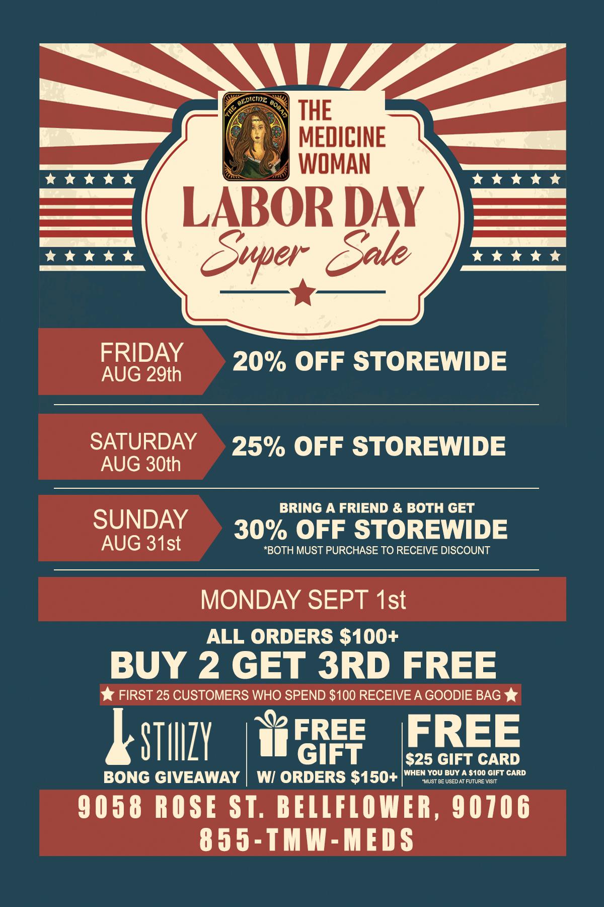 FIRST 25 CUSTOMERS WHO SPEND $100 RECEIVE A GOODIE BAG NA I I/ k.4 FRIDAY AUG 29th 20 OFF STOREWIDE SATURDAY AUG 30th 25 OFF STOREWIDE SUNDAY AUG 31st BRING A FRIEND BOTH GET 30 OFF STOREWIDE 130TH MUST PURCHASE TO RECEIVE DISCOUNT MONDAY SEPT 1st ALL ORDERS $100 BUY 2 GET 3RD FREE 11 FREE FREE GIFT $25 GIFT CARD BONG GIVEAWAY W/ ORDERS $150 WHEPTILBusUEDYAATMOGIFT CARD 9058 ROSE ST. BELLFLOWER 90106 855-TMW-MEDS / 3 DAY LABOR DAY SUPER SALE! THE MEDICINE WOMAN DISPENSARY 9058 ROSE ST BELLFLOWER CA 855-TMW-MEDS 