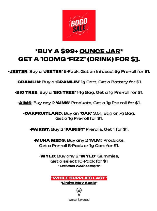 BOG BUY A $99 OUNCE JAR GET A 100 MG FIZZ DRINK FOR Si. -.METER Buy a IEETER 5-Pack Get an Infused .69 Pre-roll for Si. .GRAMLIN Buy a GRAMLIN 1g Cart Get a Battery for V. -BIG TREE Buy a BIG TREE 14g Bag Get a 1g Pre-roll for St -AIMS Buy any 2 IMS Products Get a 1g Pre-roll for Si. -0AKFRUITLAND Buy an .011 3.69 Bag or 7g Bag Get a 19 Pre-roll for $1. -PAIRIST Buy 2 PAIRIST Prerolls Geti for Si. -MORA MED. Buy any 2 Products Get a Pre-roll 6-Pack or 19 Cart for $1. -WILD Buy any 2 VIVI-IY Get a select10-Pack for Sl teatemiee inedmackee smartwee0 / 