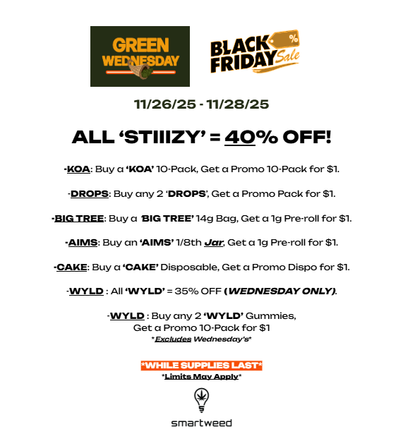 GREEN WEICNESDAY BLACK FRIDAY 11/26/25 -11/28/25 ALL STIIIZY 40 OFF -KOA Buy a OA 10-Pack Get a Promo 10-Pack for $1. -DROPS Buy any 2 DROPS Get a Promo Pack for $1. -BIG TREE Buy a BIG TREE 14g Bag Get a lg Pre-roll for $1. -AIMS Buy an AIMS 1/8th Jar Get a lg Pre-roll for $1. -CAKE Buy a CAKE Disposable Get a Promo Dispo for $1. -WYLD All WYLD 35 OFF WEDNESDAY ONLY. -WYLD Buy any 2 WYLD Gummies Get a Promo 10-Pack for 81 Embalm Wednesdcrys. Q0 smartweed / @SMARTWEED - Here's some awesome DISCOUNTS & BOGO's that will be available for 'GREEN WEDNESDAY' through 'BLACK FRIDAY' (11/26/25 - 11/28/25) Don't miss out! Hope to see you soon :)