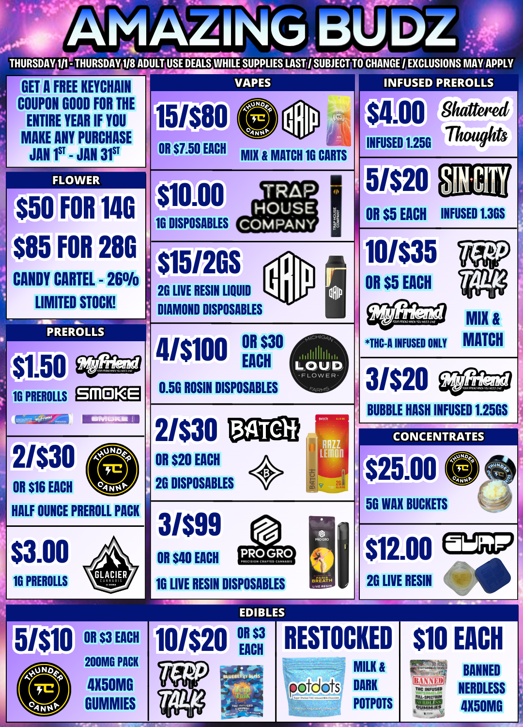 CANDY 1 AMAZINUBU THURSDAY 111- THURSDAY 118 ADULT USE DEALS WHILE SUPPLIES LAST SUBJECT TO CHANGE./ EXCLUSIONS MAY APPLY GET A FREE KEYCHAIN COUPON GOOD FOR THE ENTIRE YEAR IF YOU MAKE ANY PURCHASE JAN 1ST - JAN 31 VAPES S50 FOR 140 $85 FOR 280 CARTEL - 26 LIMITED STOCK PREROLLS $1110 16 PREROLLS SMDKE 0 OR $16 EACH 2/$30 HALF OUNCE PREROLL PACK $3.00 16 PREROLLS OR $7.50 EACH MIX MATCH 1G CARTS INFUSED PREROLLS 1111511/77/20/4 INFUSED 1256 $10.00 16 DISPOSABLES TRAP HOUSE COMPANY $15/2GS 2G LIVE RESIN LIQUID DIAMOND DISPOSABLES 4/$100 $ EA CH30 0.56 ROSIN DISPOSABLES 2/$30 OR $20 EACH 134TC-li 26 DISPOSABLES OR $3 EACH 200MG PACK 4X50MG GUMMIES 3/$99 OR $40 EACH 10 LIVE RESIN DISPOSABLES BREATH Fuecftesui EDIBLES 10/$20 OR $3 EACH 5/$20 OR $5 EACH CITY INFUSED 1..3GS 10/$35 OR $5 EACH THC-A INFUSED ONLY MIX MATCH 3/$20 BUBBLE HASH INFUSED 1.25GS CONCENTRATES 12500 50 WAX BUCKETS $12.00 2G LIVE RESIN RESTOCKED MILK p otdots DARK POTPOTS $10 EACH FIPF do NC INFUSED F titztel Ejt Svi Clmm.1N BANNED NERDLESS 4X50M0 / 