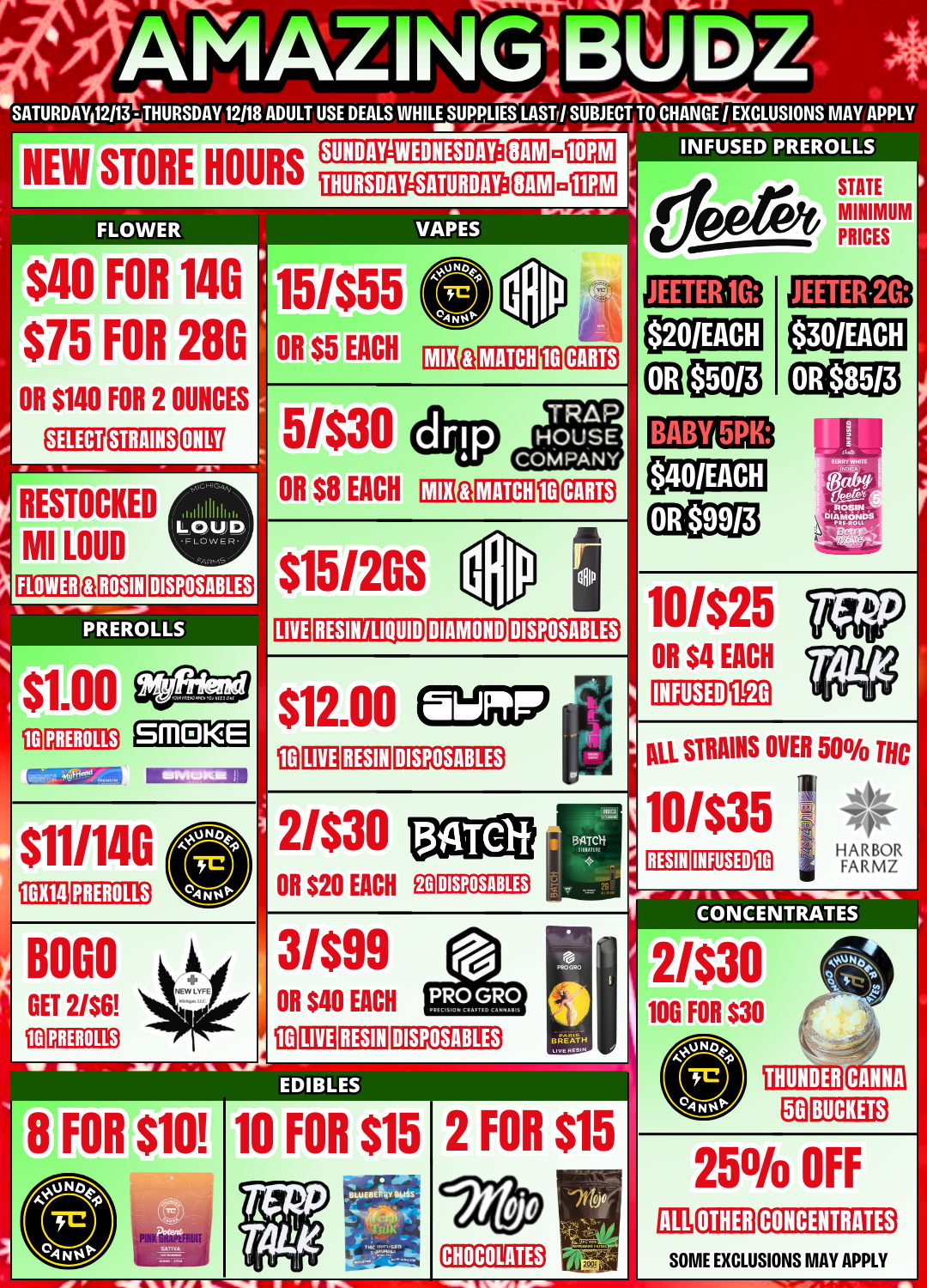 PREROLLS socivg4AritalC. AMAZINaIU SATURDAY 12113 THURSDAY 12118 ADULT USE DEALS WHILE SUPPLIES LASTr/ SUBJECT TO CHANGE I EXCLUSIONS MAY APPL ramananautitaw RAM a 10PM II musED NEW STORE HOURS FLOWER $40 FOR 140 $75 FOR 28G OR $140 FOR 2 OUNCES STRAINS ONLY RESTOCKED MI LOUD FLOWER a 11 I h h L 0141 ROSIN DISPOSABLES PREROLLS SUNDAY-WEDNESDAY THURSDAY-SATURDAY SAM VAPES ED SMOKE 15/$55 OR $5 EACH Ma MATCH 103 CARTS 5/$30 OR $8 EACH DIM MATCH CARTS $115120S LIVE RESIN/LIQUID DIAMOND DISPOSABLES $12.00 WPM 110 LIVE RESIN DISPOSABLES $11/140 GX14 PREROLLS PREROLLS 2/$30 OR $20 EACH Eila DISPOSABLES 3/$99 OR $40 EACH fID LIVE RESIN DISPOSABLES S BREATH unimv00 FOR 10 FOR $15 a ilk la VIFS 1111. IMiii 2 FOR $15 CHOCOLATES PREROLLS JEETERM STATE MINIMUM PRICES JEETER.2G BABY 5PK 10/$25 OR $4 EACH INFUSED 11E0 AU STRAINS OVER 50 THC NO 10/$35 emu RESIN INFUSED 113 HARBOR FARMZ CO N CENTRATEs 2/$30 100 FOR $30 THUNDER CANNA Ea BUCKETS 250/0 OFF OTHER CONCENTRATES SOME EXCLUSIONS MAY APPLY / 