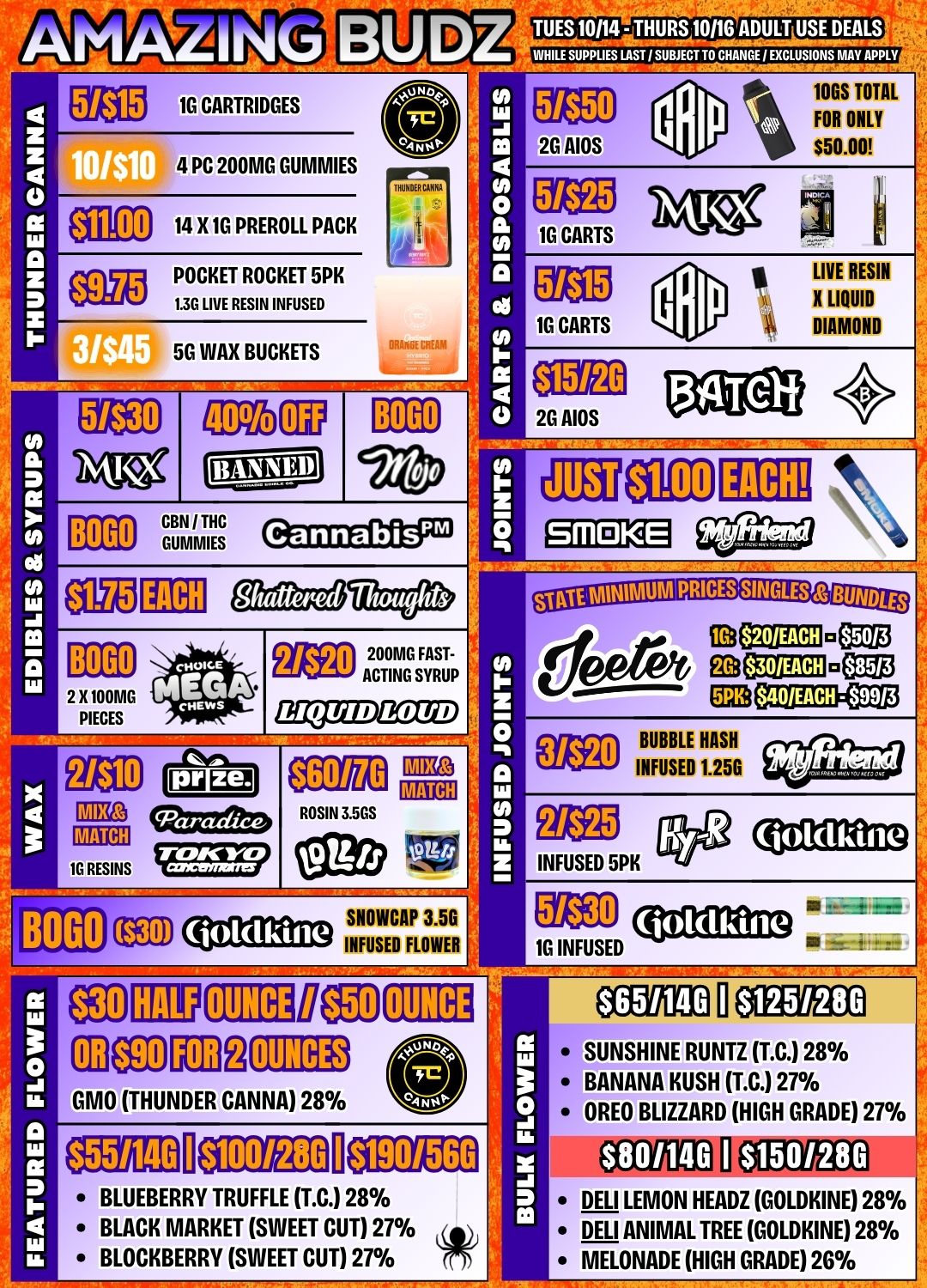 AMAZING BUDZ Me 1G CARTRIDGES 4 PC 200MG GUMMIES a0 14 X 1G PREROLL PACK e POCKET ROCKET 5PK 1.30 LIVE RESIN INFUSED 5G WAX BUCKETS 0 2 X 100MG PIECES BOGO S ZS rA 0 IH 0 0 TUES 10/14 - THURS 10/16 ADULT USE DEALS WHILE SUPPUES LAST 1 SUBJECT TO CHANGE EXCLUSIONS MAY APPLY 2G AIOS 1G CARTS 1G CARTS Egg 25 AIDS 134110f $1.00 EACH TOGS TOTAL FOR ONLY $50.00 LIVE RESIN X LIQUID DIAMOND BOGO CBS / THC GUMMIES EACH Cannabis Shattered SMOKE BOGO EEO200MG FAST-ACTING SYRUP Vs LIQUID $60/70 CEEE E113 CRIED CCU CCE2221-1kCEM EtEDBUBBLE HASH INFUSED 1.250 ROSIN 3.5GS BOGO TEED SNOWCAP 3.5G INFUSED FLOWER 1 GMO THUNDER CANNA 28 aim CIMILDE OUNCE ilea OUNCES I 11 E430 INFUSED 5PK ME 00112Dim 1G INFUSED OUNCE $651140 $125/280 SUNSHINE RUNTZ T.C. 28 BANANA KUSH T.C. 27 OREO BLIZZARD HIGH GRADE 27 $190/560 BLUEBERRY TRUFFLE T.C. 28 BLACK MARKET SWEET CUT 27 BLOCKBERRY SWEET CUT 27 $801140 $1501280 DELI LEMON HEAR GOLDKINE 28./0 DELI ANIMAL TREE GOLDKINE 28 MELONADE HIGH GRADE 2G / Did you know we're open until 11PM EVERY NIGHT? Amazing Budz is your spot for late night re-ups! Amazing Prices. Amazing Service. Amazing Budz.	