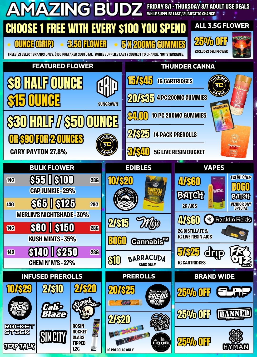 AMAZING BU DZ FRIDAY 8/1 THURSDAY 817 ADULT USE DEALS WHILE SUPPLIES LAST / SUBJECT TO CHANCE ALL 3.5G FLOWER CHOOSE 1 FREE WITH EVERY $100 YOU SPEND OUNCE ElE1 MEM 3 FREEBIES SELECT BRANDS ONLY. 5100 PRETAXED SUBTOTAL. WHILE SUPPLIES LAST / SUBJECT TO CHANGE NOT STACKABLE. FEATURED FLOWER OUNCE 151$45 EXCLUDES DELI FLOWER THUNDER CANNA 1G CARTRIDGES SUNGROINN 201535 4 PC 200MG GUMMIES OUNCE mez011132 GARY PAYTON 27.8 OUNCES BULK FLOWER 14G OZO I $100 28C CAP JUNKIE - 29 14G CC El OEM 28G MERLINS NIGHTSHADE - 30 FG ri3 ir8G KUSH MINTS - 35 14G J 28G CHEM N MS - 27 $4.00 10 PC 200MG GUMMIES Weg 14 PACK PREROLLS aI 56 LIVE RESIN BUCKET VAPES EDIBLES MANX 111 All ONL Y 2G DISTILLATE 1G LIVE RESIN AIDS INFUSED PREROLLS 6ACIR ACUDA BARS ONLY 1G CARTRIDGES PREROLLS BRAND WIDE emu Dvam / New deals just landed at Amazing Budz! 
