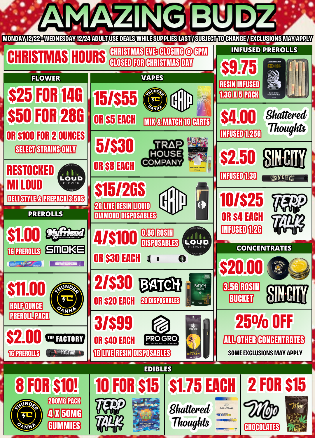 INFUSED PREROLLS $9.75 RESIN MONDAY 12/22 - WEDNESDAY 12/24 ADULT USE DEALS WHILESUPPLIES LAST / SUBJECT TO CHANGE / EXCLUSIONS MAY APPL CHRISTMAS HOURS FLOWER r$25 $50 FOR 14G FOR 28G OR $100 FOR 2 OUNCES STRAINS RESTOCKED MI LOUD DELI FEE .11111111111. LOUD VLOWER.. CHRISTMAS CLOSED 17a VAPES PREPACK PREROLLS 10 PREROLLS SMOKE 15/$55 MATCH fai CARTS OR $8 EACH trip $15120S Ea LIVE RESIN LIQUID DISPOSABLES DIAMOND 41$100 OR $30 EACH DISPOSABLES 1 0 2/$30 OR $20 EACH DISPOSABLES 3/$99 OR S40 EACH fD LIVE RESIN DISPOSABLES BREATH tivtimv40 INFUSED $1.00 Shattered IKE ThS INFUSED $2.50 INFUSED 0E3 10/$25 OR $4 EACH 1E0 INFUSED CONCENTRATES $20.00 ROSIN BUCKET 25 OTHER OFF CONCENTRATES SOME EXCLUSIONS MAY APPLY ECIIBLES FOR $10 200MG GB PACK 50MG 10 FOR $15 $1.75 Shattoted Thoughts EACH Ma $6.00 1171 CIVe- 2 FOR $15 CHOCOLATES / 