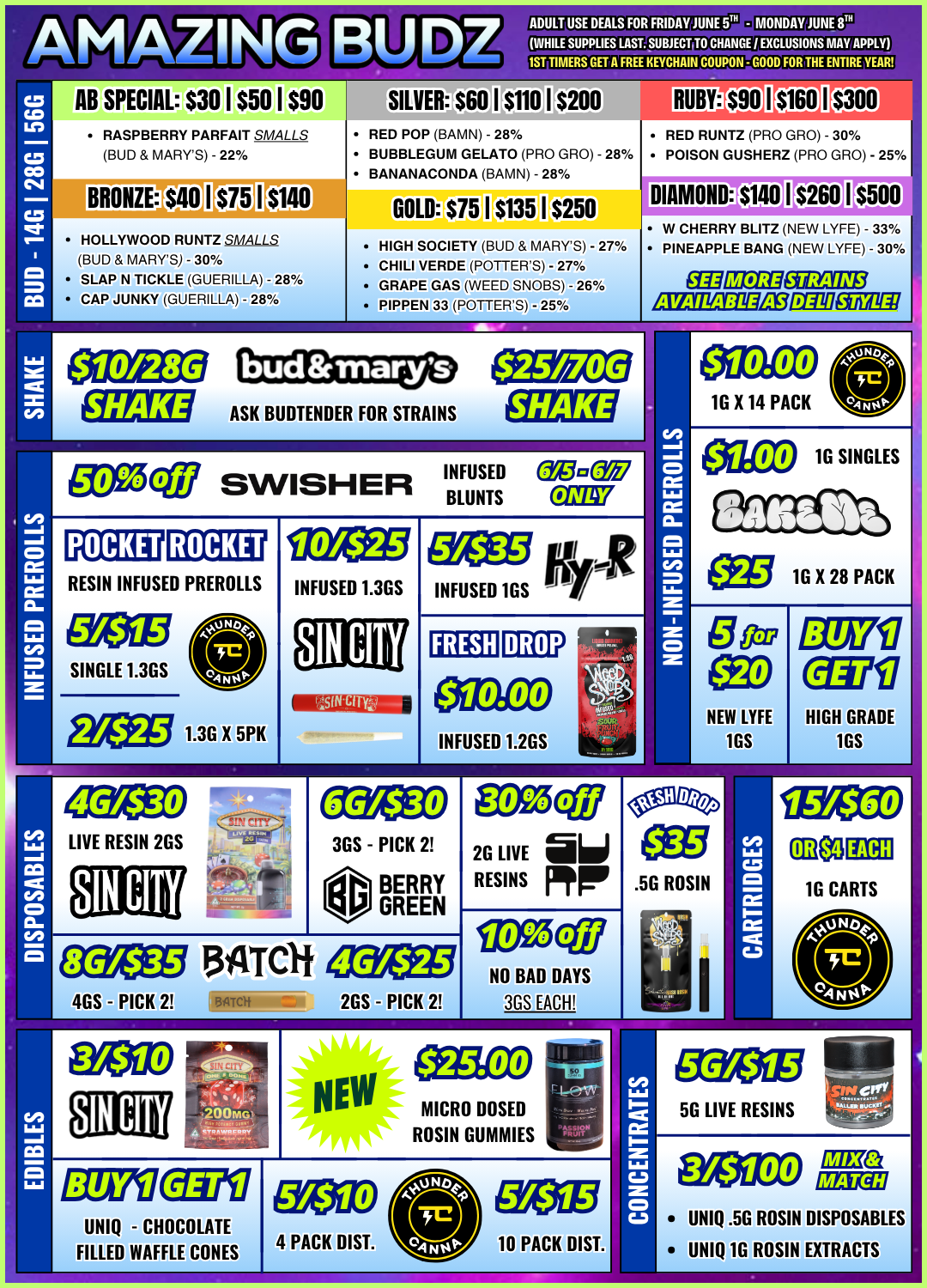 WHILE SUPPLIES LAST. SUBJECT TO CHANGE / EXCLUSIONS MAYAPPLY LIVE RESIN 2GS 3GS - PICK 2 BERRY GREEN co CoLO C1 C CC1 C AB SPECIAL $30 I $50 I $90 ADULT USE DEALS FOR FRIDAY JUNE 5TH - MONDAY JUNE sni 1ST TIMERS Gill FREE KEYCHAIN COUPON - GOOD FOR THE ENTIRE YEAR SILVER.6 0 I $11011$200 RUBY $90 I $160 s3oo RASPBERRY PARFAIT SMALLS BUD MARYS - 22 RED POP BAMN - 28 BUBBLEGUM GELATO PRO GRO - 28 RAmiimArrimna MANANI - 9$1/- RED RUNTZ PRO GRO - 30 POISON GUSHERZ PRO GRO - 25 BRONZE $40 I $75 iii10 HOLLYWOOD RUNTZ sMALLs BUD MARYS - 30 SLAP N TICKLE GUERILLA - 28 CAP JUNKY GUERILLA - 28 GOLD $75 I $135 I $250 HIGH SOCIETY BUD MARYS - 27 . r1-111 I I/FRIIC /PrITTFPQ1- 070/ GRAPE GAS WEED SNOBS - 26 PIPPEN 33 POTTERS - 25 DIAMOND $140 I $260 $500 W CHERRY BLITZ NEW LYFE - 33 PINEAPPLE BANG NEW LYFE - 30 SHAKE 111101111111t INFUSED Cgemegg SWISHER BLUNTS ONLY RESIN INFUSED PREROLLS SINGLE 1.3GS Egeg3 1.3G X 5PK 10/$25 INFUSED 1.3GS O EgEnYarg INFUSED 1GS FRESH INFUSED 1.2GS Ca 1 2G LIVE al RESINS Mir Ca 1 fz 1.1 r 1 Iffig 1G X 28 PACK NEW LYFE 1GS 02711 HIGH GRADE 1GS .5G ROSIN MICRO DOSED ROSIN GUMMIES UNIQ - CHOCOLATE FILLED WAFFLE CONES 10 PACK DIST. 5G LIVE RESINS UNIQ .5G ROSIN DISPOSABLES UNIQ 1G ROSIN EXTRACTS / 