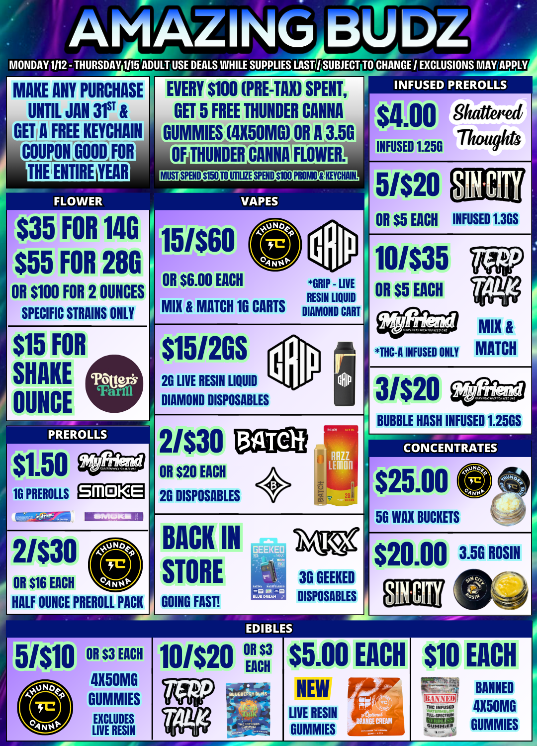 I. ArlAkirlo BUM MONDAY 1112 - THURSDAY 1115 ADULT USE DEALS WHILE SUPPLIES LAST / SUBJECT TO CHANCE / EXCLUSIONS MAY APPLY MAKE ANY PURCHASE UNTIL JAN 31ST GET A FREE KEYCHAIN COUPON GOOD FOR EVERY $100 PRE-TAXI SPENT GET 5 FREE THUNDER CANNA GUMMIESAX50MkOR A 3.50 FLOWER ONIENDERICANNAIFLOWER INFUSED PREROLLS 111.00 ghattered Thoughts INFUSED 1.25G MUSOPENOVIATEUTILIZSPH10100fROMOTKEYCHAIN. VAPES 5/$20 $35 FOR 14G $55 OR $100 FOR 2 OUNCES FOR 28G SPECIFIC STRAINS ONLY OR $5 EACH OR $6.00 EACH MIX MATCH 1G CARTS GRIP - LIVE RESIN LIQUID INFUSED 1.3GS 10/$35 OR $5 EACH DIAMOND CART $15 SHAKE OUNCE FOR PREROLLS $15/2GS 2G LIVE RESIN LIQUID DIAMOND DISPOSABLES 2/$30 OR $20 EACH THC-A INFUSED ONLY MIX MATCH 3/$20 BUBBLE HASH INFUSED 1.25GS CONCENTRATES 10 PREROLLS Srll KE 26 DISPOSABLES $25.00 50 WAX BUCKETS BACK IN STORE $20.00 3.5G ROSIN HALF OUNCE PREROLL PACK GOING FAST 36 GEEKED DISPOSABLES EDIBLES $5.00 NEW LIVE RESIN GUMMIES EACH $10 FR1 SII EACH BANNED 4X50M0 GUMMIES / 