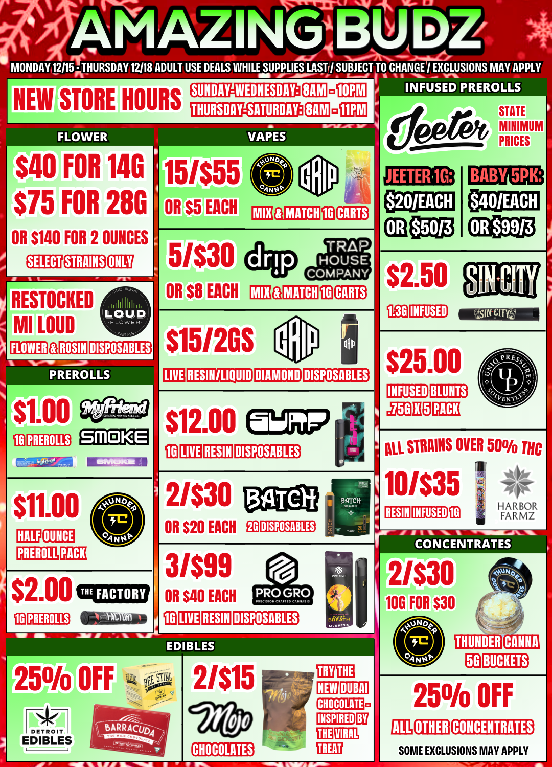 INSPIRED MONDAYI2/15 - THURSDAY 12118 ADULT USE DEALS WHILE SUPPLIES LAST NEW STORE HOURS FLOWER $40 FOR 140 $75 FOR 280 OR $140 FOR 2 OUNCES STRAINS RESTOCKED MI LOUD FLOWER ROSIN SUNDAY-WEDNESDAY 1 SUBJECT TO CHANGE 1 EXCLUSIONS MAY APPLY INFUSED PREROLLS THURSDAY-SATURDAY OR $5 EACH VAPES MINIMUM JEETERI1G BABY 5PK MATCH 111111 LOUD DISPOSABLES PREROLLS 5/$30 OR $8 EACH I1118 MATCH CARTS INFUSED $115120S LIVE RESIN/LIQUID DIAMOND DISPOSABLES INFUSED BLUNTS PREROLLS SMOKE $12.00 004 441411 cia LIVE RESIN DISPOSABLES 2/$30 OR $20 EACH DISPOSABLES All STRAINS OVER 50 THC 4 10/$35 1 lyt AzOR RESIN INFUSED PREROLL 3/$99 OR $40 EACH LIVE RESIN PRO GRO 111C1510.1 C 99999 D DISPOSABLES CONCENTRATES 2/$30 100 FOR $30 BREATH tin Koso EDIBLES 25 DETROIT EDIBLES OFF 2/$15 DUBAI BY a G. M. Ir F Ma CHOCOLATES THUNDER Ea CANNA BUCKETS 25 OFF OTHER CONCENTRATES SOME EXCLUSIONS MAY APPLY / 