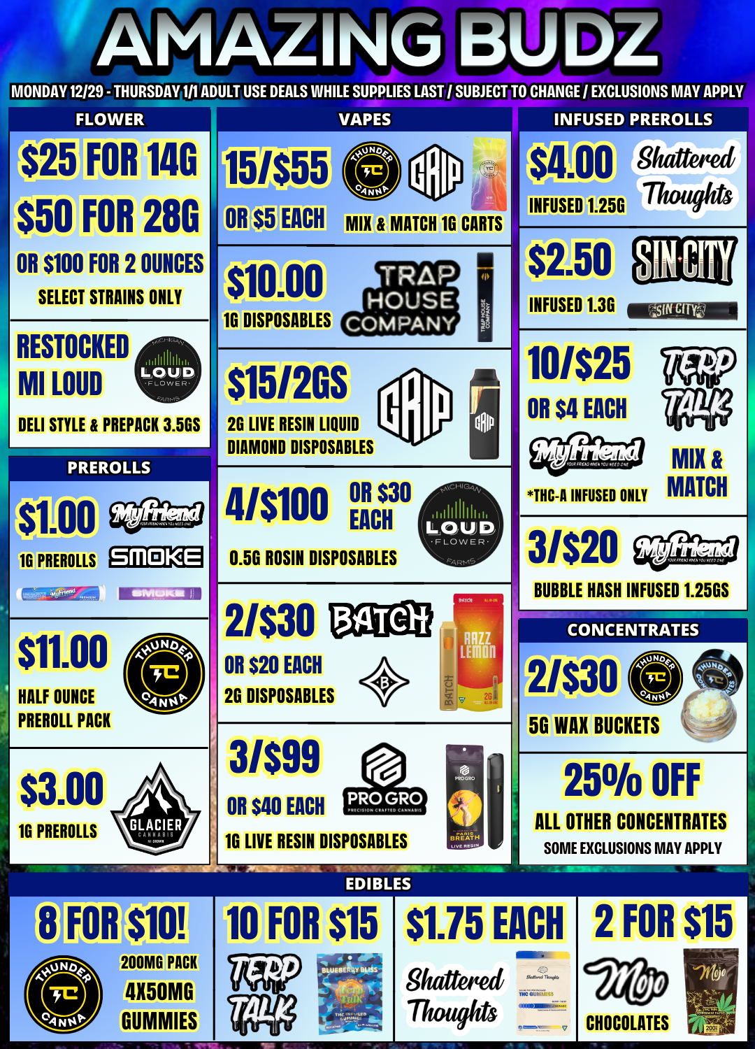 AMALift MONDAY 12/29 - THURSDAY 111 ADULT USE DEALS WHILE SUPPLIES LAST / SUBJECT TO CHANGE EXCLUSIONS MAY APPL FLOWER 025 $50 OR $100 FOR FOR FOR 14G 28G 2 OUNCES SELECT STRAINS ONLY 15/05 OR EACH mut VAPES PREROLLS a00 Shattered MATCH 1G CARTS RESTOCKED MI LOUD DELI STYLE LOUP. FLOW ER- PREPACK 3.5GS PREROLLS 16 PREROLLS sm 0 KE -EMS a $11.00 HALF OUNCE PREROLL PACK $3.00 16 PREROLLS $10.00 1G DISPOSABLES $15/2GS 2G LIVE RESIN LIQUID DIAMOND DISPOSABLES 4/$100 MUM EACH 0.5G ROSIN DISPOSABLES 2/$30 011$20 EACH 2G DISPOSABLES 3/$99 OR $40 EACH 16 LIVE RESIN DISPOSABLES FOR 10 FOR $15 200MG PACK GUMMIES INFUSED $2.50 INFUSED 1.36 10/$25 OR $4 EACH THC-A INFUSED ONLY MIX MATCH 3/$20 BUBBLE HASH INFUSED 1.25GS CONCENTRATES 2i$30 BUCKETS ALL 25 OFF OTHER CONCENTRATES SOME EXCLUSIONS MAY APPLY $1.75 8frattettett Thouents EACH C SIAM 76.0o TlIC aTIV7lits OMMEN/is easekscr V 2 FOR $15 CHOCOLATES / 