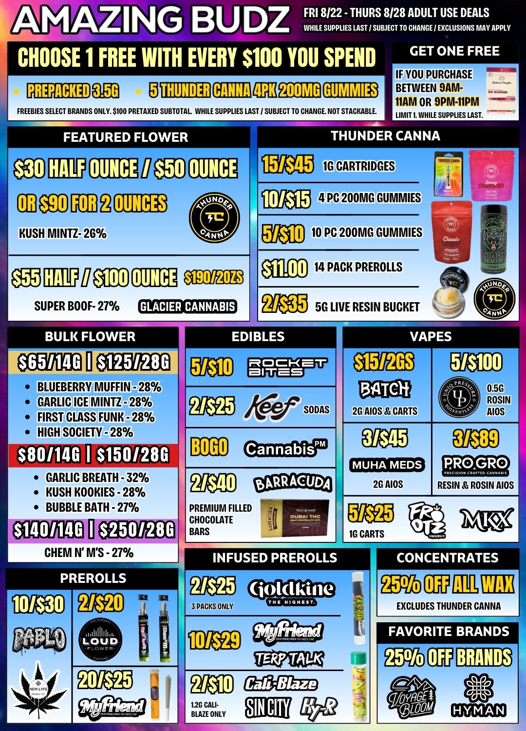 AMAZING BUDZ FRI 8/22 - THURS 8/28 ADULT USE DEALS WHILE SUPPLIES LAST / SUBJECT TO CHANGE I EXCLUSIONS MAY APPLY CHOOSE 1 FREE WITH EVERY $100 YOU SPEND GET ONE FREE THUNDEREIMICIE26 FREEBIES SELECT BRANDS ONLY. $100 PRETAXED SUBTOTAL INHILE SUPPLIES LAST / SUBJECT TO CHANGE. NOT STACKABLE. FEATURED FLOWER eg CEP OUNCE l 11 KUSH MINTZ- 26 SUPER BOOF- 27 IMEDEOMM BULK FLOWER IF YOU PURCHASE BETWEEN 9AM-11AM OR 9PM-11PM LIMIT 1. WHILE SUPPLIES LAST. THUNDER CANNA 10 CARTRIDGES 4 PC 200MG GUMMIES MD 10 PC 200MG GUMMIES NOLO 14 PACK PREROLLS M11 5G LIVE RESIN BUCKET EDIBLES MCICKET MITES VAPES BLUEBERRY MUFFIN - 28 GARLIC ICE MINTZ - 28 FIRST CLASS FUNK -28 HIGH SOCIETY - 28 $801146 I $150/280 GARLIC BREATH - 32 KUSH KOOKIES - 28 BUBBLE BATH - 27 $1401146 $250/280 CHEM N MS - 27 PREROLLS gtcP Nifif0171iS BOGO JI Cannabis PREMIUM FILLED CHOCOLATE BARS botRACUDA 26 AIOS CARTS 0 0.50 ROSIN AIOS 2G AIOS I RESIN ROSIN AIOS pa 1G CARTS 10/$30 INFUSED PREROLLS gag 3 PACKS ONLY Oolclkine CONCENTRATES EXCLUDES THUNDER CANNA 101$29 FAVORITE BRANDS BRANDS 20/$25 1.2G CALI- DE BLAZE EON / 