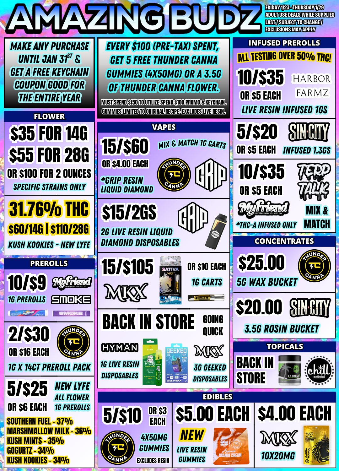 PFITHUNDEft NEW AMAZING MAKE ANY PURCHASE UNTIL JAN 3fr GET A FREE KEYCHAIN COUriGtOD FOR THE/ENTIRE YEAR S35 FOR 140 $55 FOR 280 OR S100 FOR 2 OUNCES SPECIFIC STRAINS ONLY 31.76 THC $60/146 I $1101286 - NEW LYFE KUSH KOOKIES P RERO L LS FRIDAY 1/23 - THURSDAY 1129 ADULT USE DEALS WHILE SUPPLIES EVERY $100 PRE-TAX SPENT GET 5 FREE THUNDER CANNA GUMMIES 4X50MG OR A 3.5G ANNA FLOWER. MUST SPEND S150 TO UTILIZE SPEND S100 PROMO AUMMIKIJIMITaNMISCIPEIEXCLUDES.LIVE RESIN VAPES fit 15/$60 OR n EACH GRIP RESIN LIQUID DIAMOND $15120S MATCH 1G CARTS 1 SUBJECT TO CHANGE / EXCLUSIONS MAY APPLY INFUSED PREROLLS AU TESTING OVER 50 THC 10/$35 HARBOR OR $5 EACH FARMZ LIVE RESIN INFUSED 163 2G LIVE RESIN LIQUID DIAMOND DISPOSABLES 151$105 16 PREROLLS SMOKE 2/$30 OR $16 EACH 1G X 14CT PREROLL PACK 5/$25 ALL FLOWER NEW LYFE OR $6 EACH SOUTHERN FUEL 16 PREROLLS - 37 MARSHMALLOW MILK - 36 KUSH MINTS - 35 - 34 KUSH KOOKIES - 34 GOGURTZ CONCENTRATES OR $10 EACH 16 CARTS pramr-- BACK IN STORE CT 16 LIVE RESIN DISPOSABLES 3G GEEKED DISPOSABLES 5G WAX BUCKET 3.5G ROSIN BUCKET TOPICALS BACK IN STORE -IrPogo OR $3 5/$10 EACH 4X50MG GUMMIES EXCLUDES RESIN $5.00 EACH LIVE RESIN DUMMIES $4.00 EACH 10X20MG / 