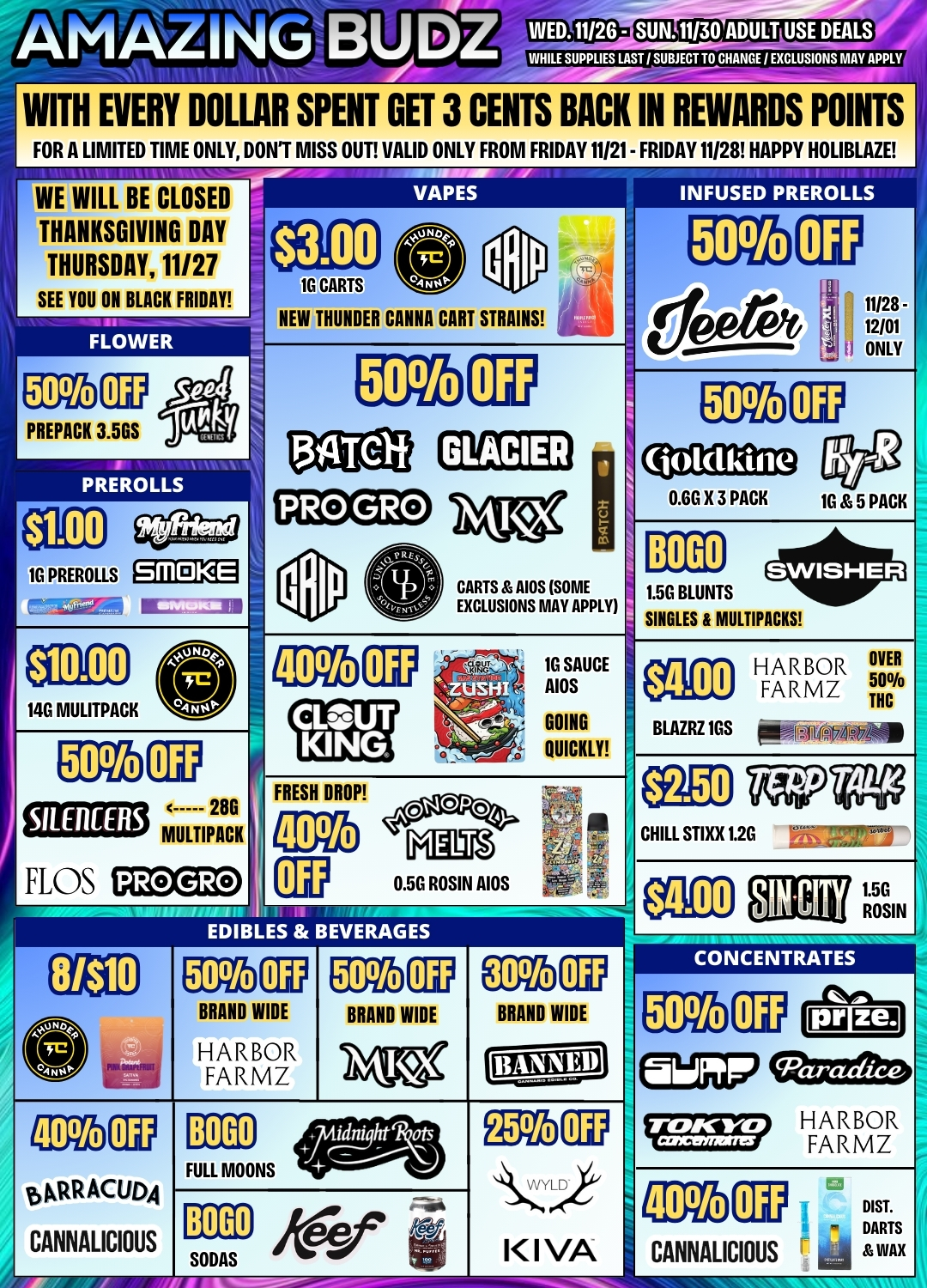 InIAL I ISM BU DZ WHILE SUPPLIES AST / SUBJECT TO CHANGE / EXCLUSIONS MAY APPLY WITH EVERY DOLLAR SPENT GET 3 CENTS BACK IN REWARDS POINTS FOR A LIMITED TIME ONLY DONT MISS OUT VALID ONLY FROM FRIDAY 11121- FRIDAY 11128 HAPPY HOLIBLAZE WE WILL BE CLOSED THANKSGIVING DAY THURSDAY 11/27 SEE YOU ON BLACK FRIDAYVAPES $3.00 . 1- 1G CARTS NEW THUNDER CANNA CART STRAINS I 1 INFUSED PREROLLS 50 CT 11/28 12/01 I ONLY 50 ......-set PREPACK 3.5GS jiAlbE 50 CT 134Telf GLACIER 50 C11 Fry 0.6G X 3 PACK 1G 5 PACK a i IIIVIMA PREROLLS PRO GRO jyttc2 BOGO 1G PREROLLS gaagl 1 CARTS AIOS SOME EXCLUSIONS MAY APPLY 1.5G BLUNTS SINGLES 8 MULTIPACHS $10.00 CD 14G MULITPACK 1 5 40 - 1G SAUCE ZUSHI AIDS CLOUT ...-.- GOING KING - QUICKLY - 0n HARBOR OVER $4.00 FARMZ 50./o THC BLAZRZ 1GS ffmoR-0 50 EP 28G SILEACERS MULTIPACK FLOS PRO GRO $2.50 TfF FRESH DROP 1.4... 00P04 I 40 Hog alil 0.5G ROSIN AIDS CHILL STIXX 12G 7-.. zirs. $4.00 SIN CITY ROSIN WEI ES A BEVER CONCENTRATES 8/$10 P 50 BRAND WIDE HARBOR FARMZ 50 0 BRAND WIDE NIKX 30 BRAND WIDE BANNED 50 Ca dIrL ai.epr cparadice 40 5 01a ACUDA CANNALICIOUS BOGO ridnight qts ------- j FULL MOONS 055 00 ...t..Lo l I VA rt-mcp HARBOR . 1 fl FARMZ i 40 DIST. ii - DARTS CANNALICIOUS 4 WAX BOGO ee -..fi SODAS a / 