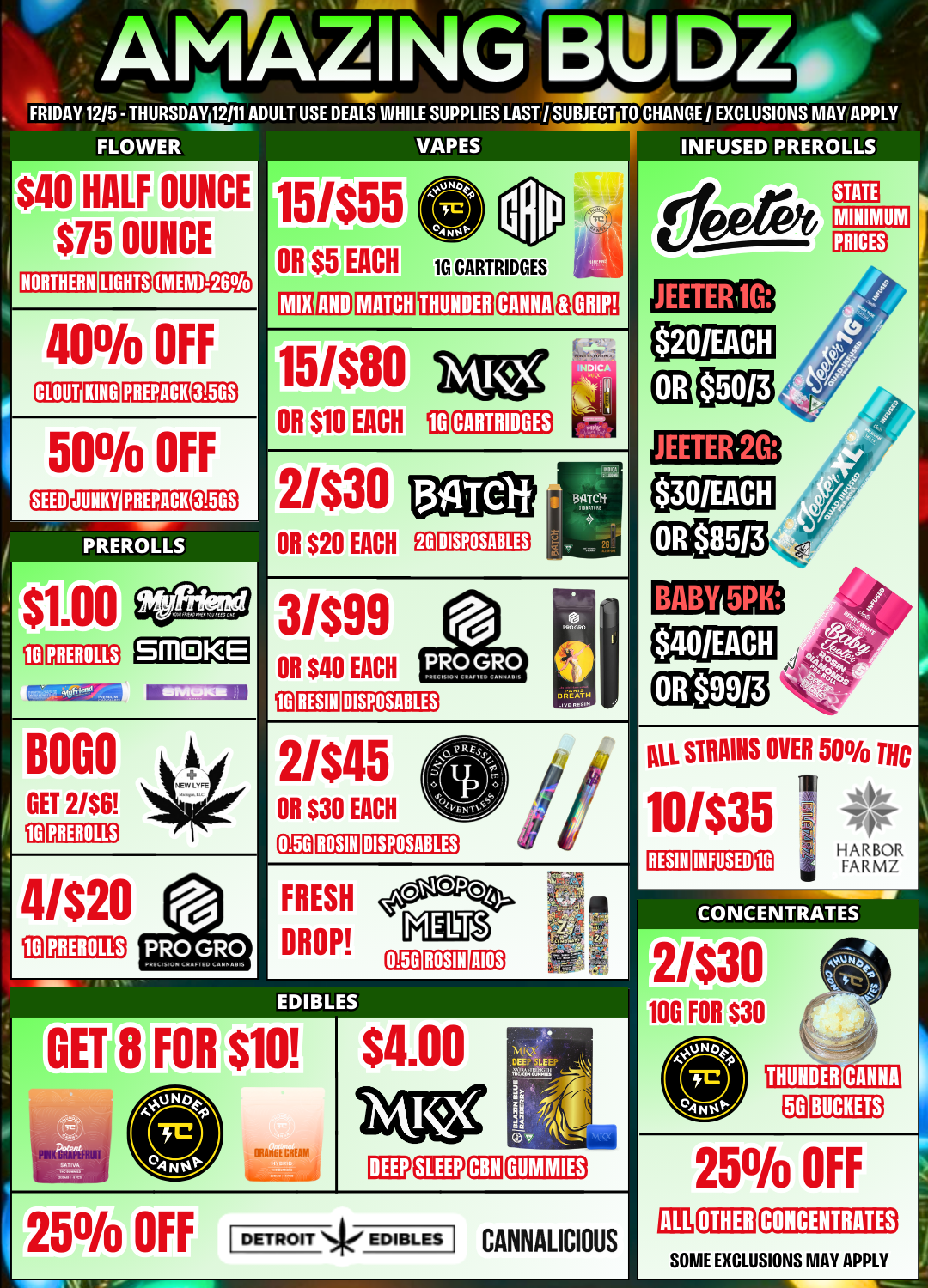 AMAZINBW. - AL FRIDAY 1215 - THURSDAY 2111 ADULT USE DEALS WHILE SUPPLIES LAST / SUBJECT TO I EXCLUSIONS MAY APPLY $40 HALF OUNCE $75 OUNCE MEM-26 40 OFF CLOUT KING PREPACK Ea 50 OFF SEED JUNKY PREPACK 3.56S PREROLLS $1.00 wan 474 BOLO GET 21$6 41$20 PRUNUS VAPES 15455 OR $5 EACH EE PREROLLS GRIP 151$80 big OR $10 EACH ID CARTRIDGES 3/$99 OR S40 EACH RESIN DISPOSABLES BREATH OR $30 EACH 0 2/$45 0.50 ROSIN DISPOSABLES FRESH DROP AIOS 0.5G ROSIN $10 ORME CHEM OFF $4.00 Mr 0 .DEE LAU ks Wildom1441. tlIPLXON4000110 DETROIT Skr EDIBLES CANNALICIOUS All STRAINS OVER 50 THC 10/$35 RESIN INFUSED 13 HARBOR FARMZ CONCENTRATES 21$30 100 FOR $30 25 OFF OTHER CONCENTRATES SOME EXCLUSIONS MAY APPLY / 