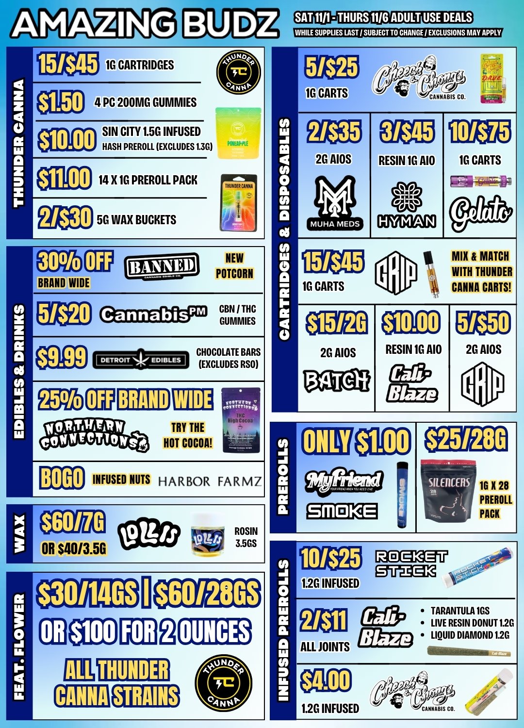 AMAZING 1 BRAND WIDE $9.99 B060 15/$45 1G CARTRIDGES SAT 1111- THURS WO ADULT USE DEALS WHILE SUPPUES LAST SUBJECT TO CHANGE 1 EXCLUSIONS MAY APPLY aE04 PC 200MG GUMMIES $10.00 $11.00 2/$30 SIN CITY 1.5G INFUSED HASH PREROLL EXCLUDES 1.35 14 X 1G PREROLL PACK 5G WAX BUCKETS NEW POTCORN 5/$20 Cannabis CBN I THC GUMMIES 01C12 BRAND ELI TRY THE HOT COCOA INFUSED NUTS HARBOR FARM 7 1ti3g 1G CARTS 1G CARTS 15/$45 2G AIDS MUHA ME DS PREROLLS INFUSED PREROLLS 04- MOOS CO. ER 2G AIOS 511TO 3/545 RESIN 1G A10 10/$75 16 CARTS I MIX MATCH WITH THUNDER CANNA CARTS $10.00 RESIN 1G A10 $1.00 5/$50 2G AIOS SMOKE GLIg3ggff 1.26 INFUSED ALL JOINTS TARANTULA 1GS LIVE RESIN DONUT 1.25 LIQUID DIAMOND 1.25 11111111min 1.2G INFUSED MM CO. / 