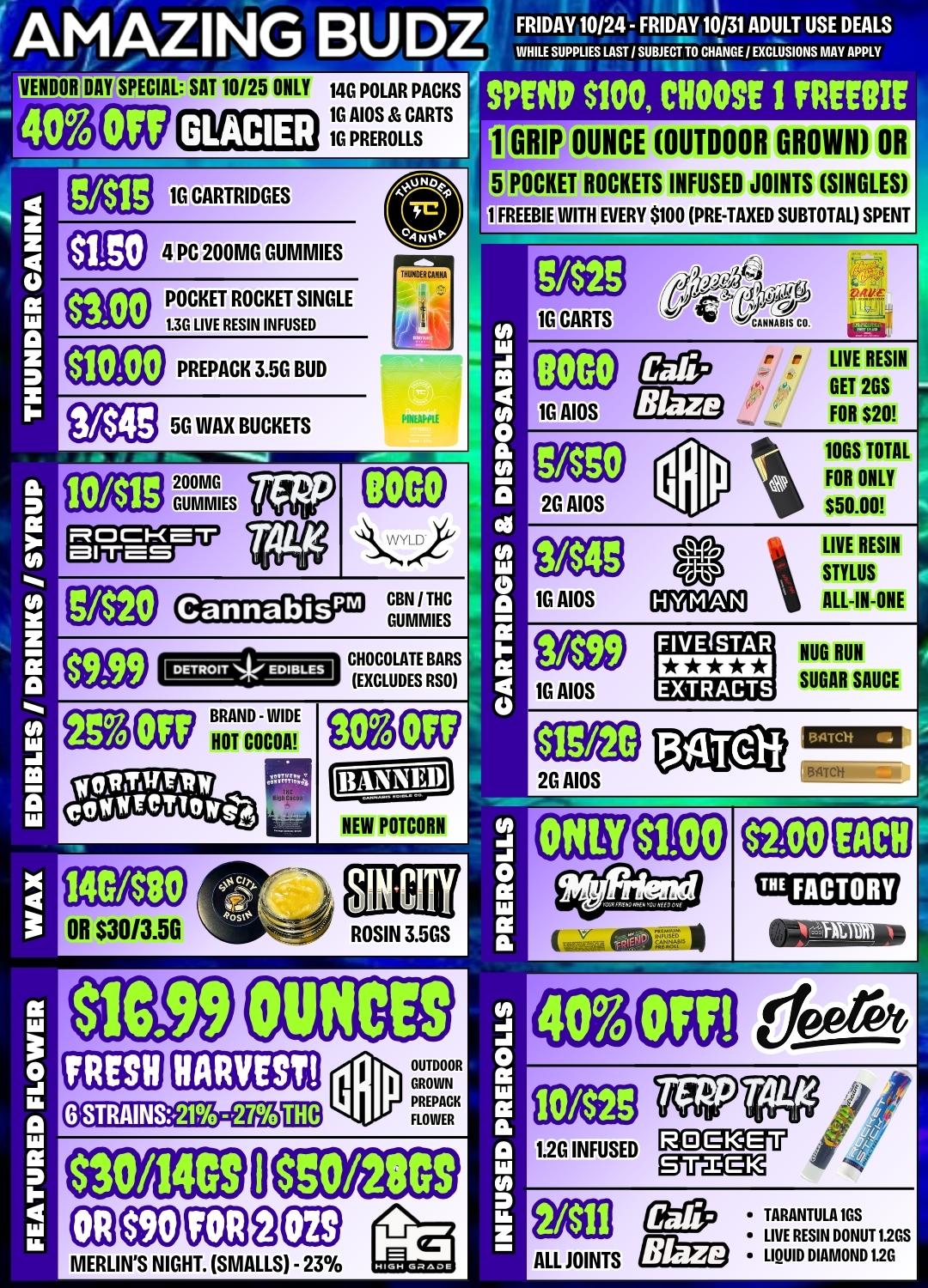 AMAZING BUDZ VENDOR DAY SPECIAL SAT 10/25 ONLY 140 POLAR PACKS 1G AIOS CARTS 10 PREROLLS GLACIER MB1G CARTRIDGES alg 4 PC 200MG GUMMIES POCKET ROCKET SINGLE 1.30 LIVE RESIN INFUSED FRIDAY 10124 - FRIDAY 10/31 ADULT USE DEALS WHILE SUPPLIES LAST J SUBJECT TO CHANGE / EXCLUSIONS MAY APPLY SPEND S100 CHOOSE I FREEBIE 1 GRIP OUNCE OUTDOOR GROWN OR 5 POCKET ROCKETS INFUSED JOINTS SINGLES 1 FREEBIE WITH EVERY $100 PRE-TAXED SUBTOTAL SPENT 53 1G CARTS ANXABIS CO. 11010 PREPACK 3.5G BUD ge33 5G WAX BUCKETS 7 I 10/11S 200MG COMMIES mociTca-r arras COD eff3 r r LIVE RESIN GET 2GS . FOR $20 7110tE 10 AIDS Cannabis Gacip 121 S33Ca7 BRAND-WIDE HOT COCOA GBN I THC COMMIES CHOCOLATE BARS EXCLUDES RSO WV VISO 2G AIOS 1104 10GS TOTAL I FOR ONLY $50.00 LIVE RESIN MWDZIOJ t STYLUS 10 AIOS ALL-IN-ONE I FIVE STAR EZLi NUR RUN 1G AIOS EXTRACTS SUGAR SAUCE i Efg 2G AIOS 134Telf 140480 NEW POTCOAH 11.00 SDI MY OR $3013.50 ROSIN 3.5GS flC.99 FRESH OUNCES INVEST 6.STRAINS.21 -27 130/1409 TIE FACTORY OUTDOOR GROWN PREPACK FLOWER IS0/2809 ODOM39GB MERLINS NIGHT. SMALLS - 23 10/12 gan effp TARANTULA IDS LIVE RESIN DONUT 1.2GS ALL JOINTS Blaze LIQUID DIAMOND 1.2G / 