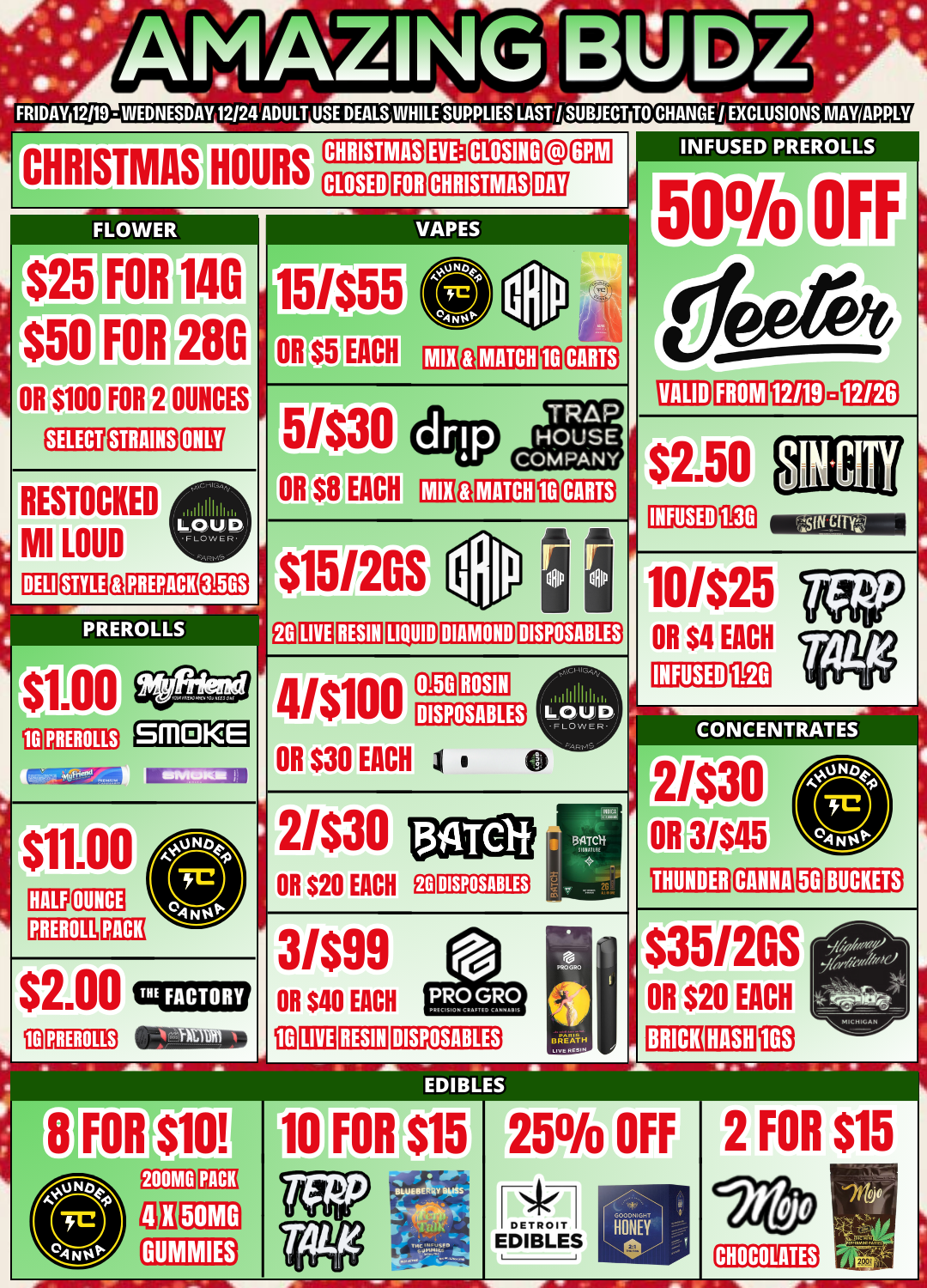 CHRISTMAS DISPOSABLES DISPOSABLES INFUSED PREROLLS VALID FROM 12/6 $2.50 MEN INFUSED 10/$25 OR $4 EACH INFUSED as a Ea CC1NC E N RierEs 2/$30 OR 3/$45 THUNDER CANNA FRIDAY 12119 - WEDNESDAY 12124ADULT USE DEALS WHILE SUPPLIES LAST / SUBJECT TO CHANGE I EXCLUSIONS MAY APPL HOURS 1$25 FAR 114G $50 FOR OR $100 FOR 2 OUNCES 28G EMU STRAINS RESTOCKED MI LOUD DELI 4 EEO PREROLLS 0 PREROLLS BM KE C $11.00 HALF OUNCE PREROLL PACK $2.00 ili PREROLLSeta 15/$55 OR $5 EACH CI MATCH 113 CARTS 5.6./$30 OR $15/2GS MATCH LIVE RESIN LIQUID DIAMOND 41$100 OR $30 EACH 0.5G ROSIN DISPOSABLES 1 0 2/$30 OR $20 EACH E0 3/$99 OR $40 EACH C13 LIVE RESIN DISPOSABLES S S BREATH LovtRcsom BUCKETS $35/2GS OR $20 EACH 1E13 BRICK RASA FOR $10 200MG rn OH 50MG ED litOr$15 25 OFF EDIBLES F GOOUHIGhT HONEY 2 FOR $15 CHOCOLATES / 