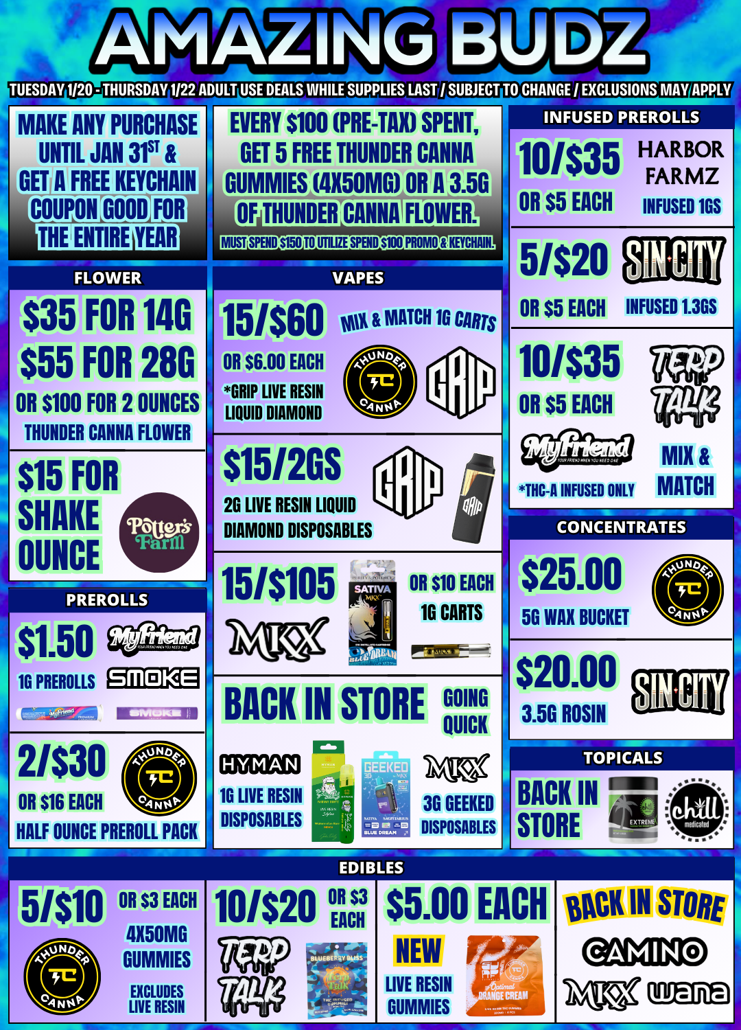 TUESDAY 1120 - THURSDAY 1/22 ADULT USE DEALS WHILE SUPPLIES LAST / SUBJECT TO CHANGE / EXCLUSIONS MAY MAKE ANY PURCHASE UNTIL JAN 31ST GETA FREE KEYCHAIN COUPON FOR TuG MIRE YEAR $35 FOR 140 $55 FOR 280 OR $100 FOR 2 OUNCES THUNDER CANNA FLOWER $15 SHAKE 0CE FOR EVERY $100 PRE-TAX SPENT GET 5 FREE THUNDER CANNA DUMMIES 4X50MG OR A 3.50 OF HOMIER CANNA FLOWER. MIST SPB111050 TO UTILIZE SPBID $1110 PROMO KETCHAM. VAPES 15/$60 vot MATCH 10 Cans OR $6.00 EACH GRIP LIVE RESIN LIQUID DIAMOND $15120S 26 LIVE RESIN LIQUID DIAMOND DISPOSABLES INFUSED PREROLLS 10/$35 HARBOR FARMZ OR $5 EACH INFUSED 1GS OR $5 EACH INFUSED 1.36S 10/$35 UV OR $5 EACH THC-A INFUSED ONLY MATCH CONCENTRATES PREROLLS 15/$105 OR $10 EACH 16 CARTS 1G PREROLLS SMOKE 2/$30 OR $16 EACH HALF OUNCE PREROLL PACK BACK IN STORE Sr GOING QUICK $25.00 5G WAX BUCKET $20.00 1G LIVE RESIN DISPOSABLES 3G GEEKED DISPOSABLES 3.5G ROSIN TOPICALS BACK IN STORE $5.00 EACH OCK IN STORE 4X50MG GUMMIES NEW EXCLUDES LIVE RESIN LIVE RESIN GUMMIES / 