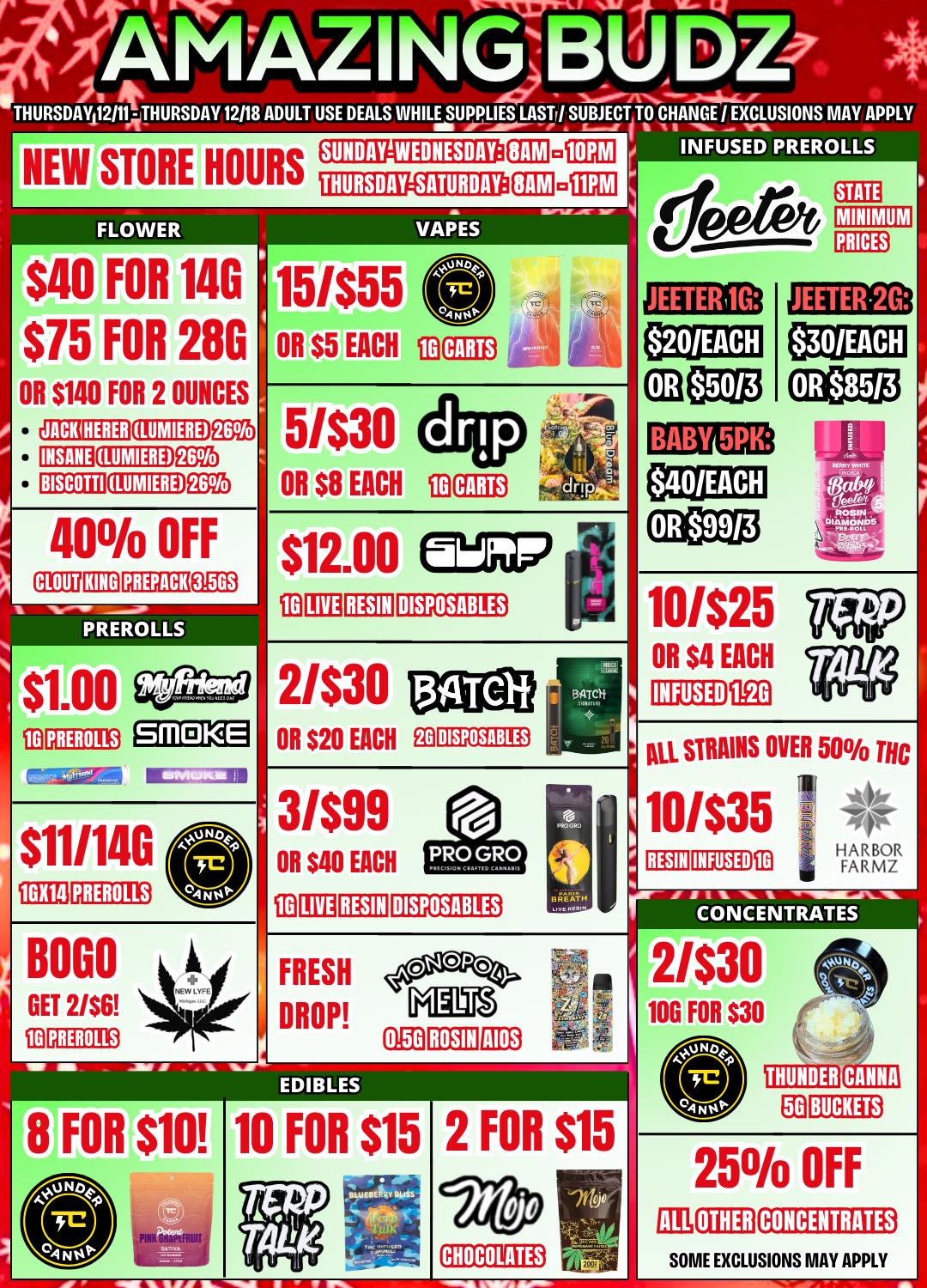 sot 449 1GX14 UD THURSDAY 12111- THURSDAY 12118 ADULT USE DEALS WHILE SUPPLIES LASTr/ SUBJECT TO CHANGE I EXCLUSIONS MAY APPLY NEW STORE HOURS FLOWER $40 FOR 14G $75 FOR 28G OR $140 FOR 2 OUNCES SUNDAY-WEDNESDAY THURSDAY-SATURDAY SAM PREROLLS SAM VAPES INSANE TEEM BISCOTTI 400/0 OFF 15/$55 OR $5 EACH ID MINIMUM JEETERi1G 5/$30 OR $8 CARTS 20/EACH JEETER-2G BABY 5PK EACH CARTS PREROLLS fD PREROLLS SMOKE JO LIVE RESIN DISPOSABLES 2/$30 OR $20 EACH Ea 10/$25 OR $4 EACH 11E0 $11/14G PREROLLS PREROLLS OR $40 EACH ID LIVE RESIN FRESH DROP INIM AIOS DISPOSABLES DISPOSABLES BREATH tin INFUSED ALL STRAINS OVER 50 THC 1 4fr 10/$35 11 1 lyt FARM RESIN INFUSED CO N CEN TRATEs 2/$30 100 FOR $30 0.5G ROSIN EDIBLES FOR 10 FOR $15 a Ilk la VIFS 1111. 2 FOR $15 CHOCOLATES BUCKETS 250/0 OFF OTHER CONCENTRATES SOME EXCLUSIONS MAY APPLY / 