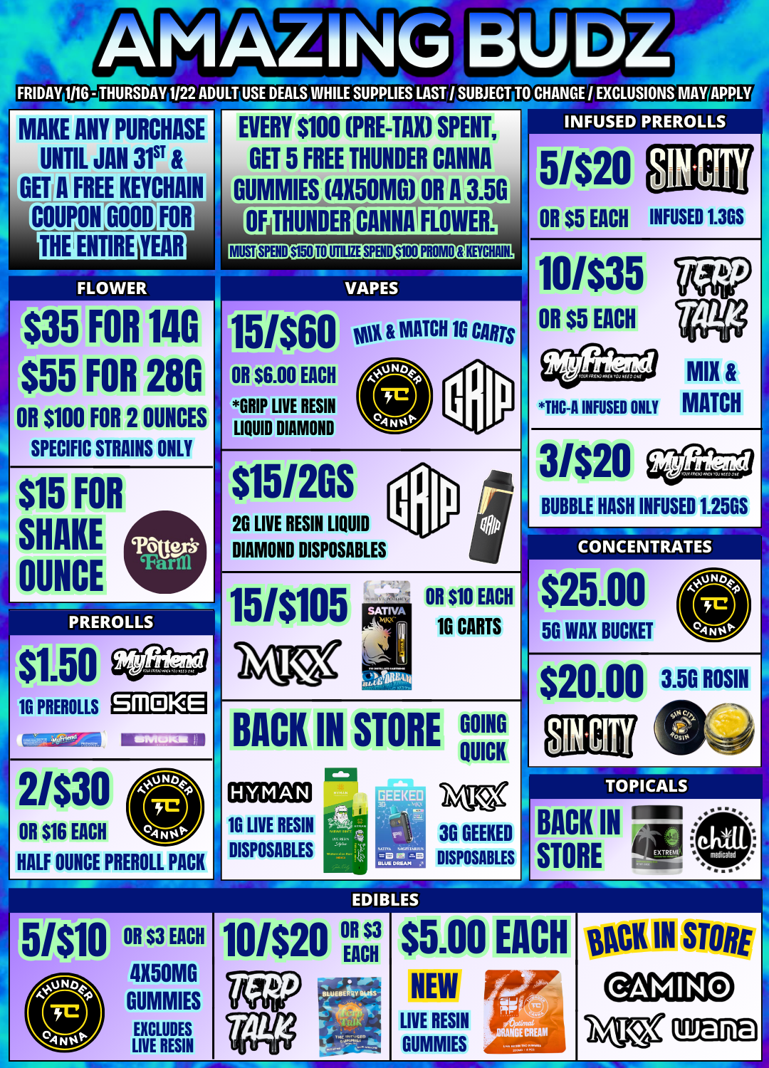 SPECIFIC STRAINS ONLY FRIDAY 1116 - THURSDAY 1122 ADULT USE DEALS WHILE SUPPLIES LAST I SUBJECT TO CHANGE / EXCLUSIONS MAY APPL MAKE ANY PURCHASE UNTIL JAN 31ST GETA FREE KEYCHAIN COUPON FOR THE MIRE Arram $35 FOR 140 $55 FOR 280 OR $100 FOR 2 OUNCES $15 SHAKE SICE FOR PREROLLS $1.50 1G PREROLLS EVERY $100 PRE-TAX SPENT GET 5 FREE THUNDER CANNA DUMMIES 4X50MG OR A 3.50 OF HOMIER CANNA FLOWER. MIST SPEND $150 TO UTILIZE SPBID $1110 PROMO KETCHAM. VAPES 15/$60 vot MATCH 10 Ms OR $6.00 EACH GRIP LIVE RESIN LIQUID DIAMOND $15120S 26 LIVE RESIN LIQUID DIAMOND DISPOSABLES 151$105 SMOKE 2/$30 OR $16 EACH HALF OUNCE PREROLL PACK OR $10 EACH 16 CARTS BACK IN STORE GOING QUICK 1G LIVE RESIN DISPOSABLES 3G GEEKED DISPOSABLES INFUSED PREROLLS 5/$20 OR $5 EACH INFUSED 1.365 10/$35 OR $5 EACH THC-A INFUSED ONLY MIX MATCH 3/$20 BUBBLE HASH INFUSED 1.25GS CONCENTRATES $25.00 56 WAX BUCKET $20.00 ffilds 3.5G ROSIN TOPICALS BACK IN STORE i5/$m OR $3 EACH 4X50MG 10/$20 R $3 EACH GUMMIES EXCLUDES LIVE RESIN $5.00 NEW LIVE RESIN GUMMIES EACH OCK IN STORE / 