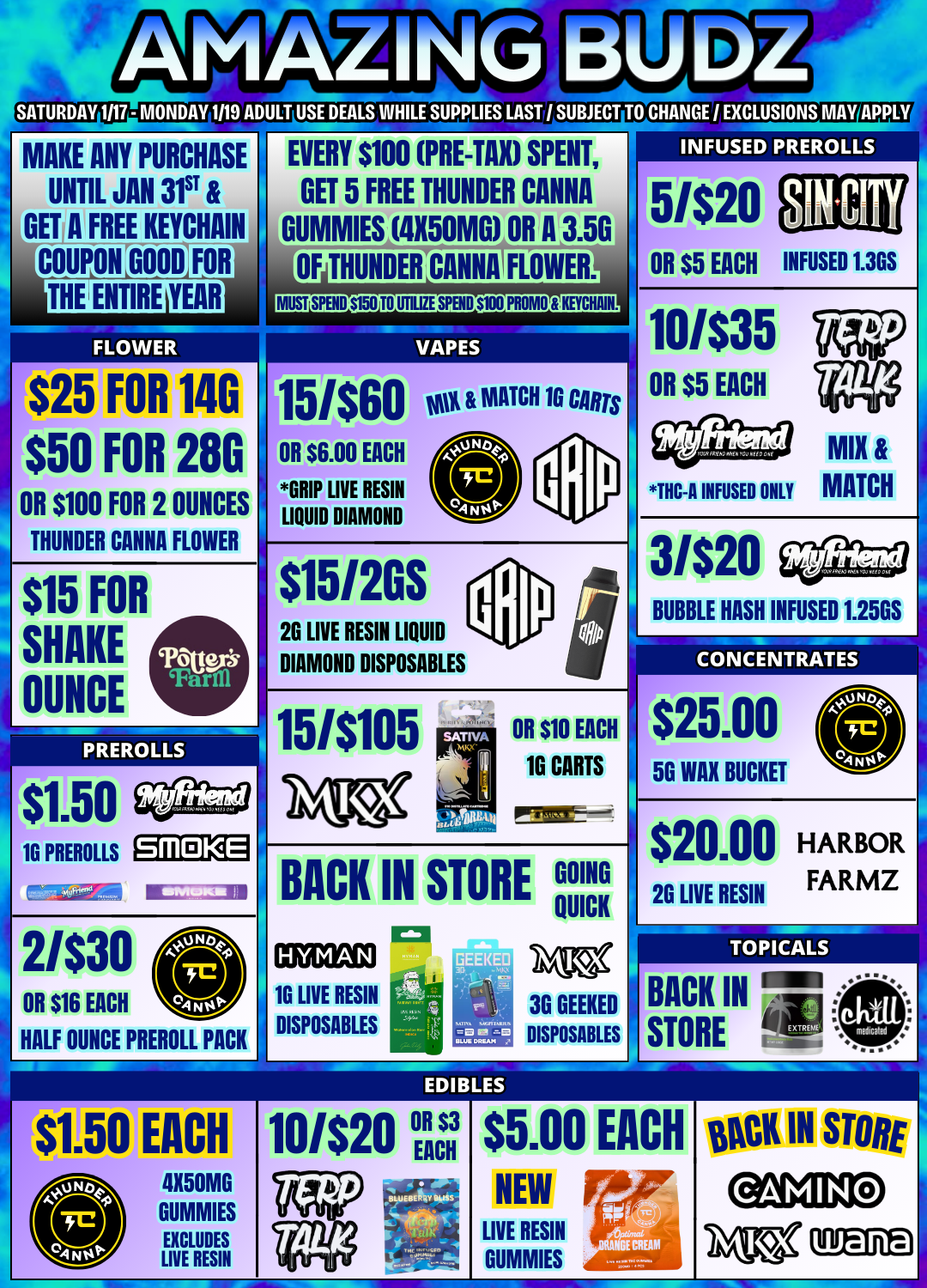 26 LIVE RESIN LIQUID $1.50 16 PREROLLS SATURDAY 1/17 - MONDAY 1119 ADULT USE DEALS.WHILE SUPPLIES LAST / SUBJECT TO CHANGE / EXCLUSIONS MAY MAKE ANY PURCHASE UNTIL JAN 31ST IA FREE KEYCHAIN OUPLON GOOD FOR THE IioMmC YEAR FLOWER EVERY $100 PRE-TAX SPENT GET 5 FREE THUNDER CANNA GUMMIES 11150MG OR A 3.50 OF MURDER CANNAI FLOWER VAPES $25 FOR 14G k15/$60 wit MATCH 10 CANS $50 FOR 28G OR $100 FOR 2 OUNCES THUNDER CANNA FLOWER $15 SHAKE OUNCE FOR OR $6.00 EACH GRIP LIVE RESIN LIQUID DIAMOND $151205 DIAMOND DISPOSABLES PREROLLS 5/$20 OR $5 EACH INFUSED 1.36S 10/$35 OR $5 EACH THC-A INFUSED ONLY MATCH 3/$20 BUBBLE HASH INFUSED 1.251SJ CONCENTRATEs PREROLLS 151$105 Srll KE MUM la 2/$30 OR $16 EACH 0 HALF OUNCE PREROLL PACK OR $10 EACH 16 CARTS BACK IN STORE GOING QUICK 16 LIVE RESIN DISPOSABLES 3G GEEKED DISPOSABLES $25.00 56 WAX BUCKET $20.00 HARBOR 26 LIVE RESIN FARMZ TOPICALS BACK IN STORE EACH 4X50M6 GUMMIES EXCLUDES LIVE RESIN 10/$20 Eill $3 EACH $5.00 NEW LIVE RESIN GUMMIES EACH flCK IN STORE / 