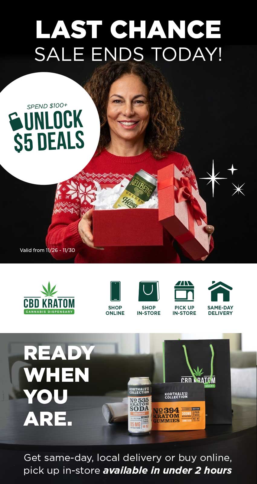 S5 DEALS CBD KRATOM SHOP ONLINE SHOP PICK UP SAME-DAY IN-STORE IN-STORE DELIVERY tgTtlitil 2394 TOM IES Get same-day local delivery or buy online pick up in-store available in under 2 hours /  Black Friday Deals End Today!Save up to 93% on select gifts with a $100+ purchase. Shop online, grab local delivery, or schedule in-store pickup. Shop sale online: bit.ly/Unlock5Deals Find a store: bit.ly/FindaCBDK Same-day, local delivery: bit.ly/CKSameDelivery Schedule Pickup In-Store: bit.ly/CKStorePickup Explore the Gift Guide: bit.ly/GiftingReImagined25