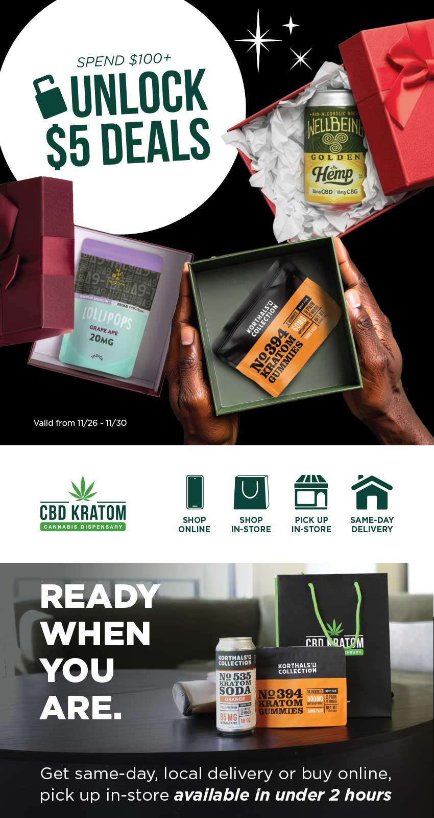 ISPEND00 UNLOCK S5 DEALS St CBD KRATOM SHOP ONLINE SHOP PICK UP IN-STORE IN-STORE SAME-DAY DELIVERY 2394 TOM MISS Get same-day local delivery or buy online pick up in-store available in under 2 hours / Black Friday is here! Reimagine gifting and unlock up to 8 gifts for $5 when you spend $100 online or in-store. Shop sale online: bit.ly/Unlock5Deals  Find a store: bit.ly/FindaCBDK Same-day, local delivery: bit.ly/CKSameDelivery  Schedule Pickup In-Store: bit.ly/CKStorePickup Explore the Gift Guide: bit.ly/GiftingReImagined25