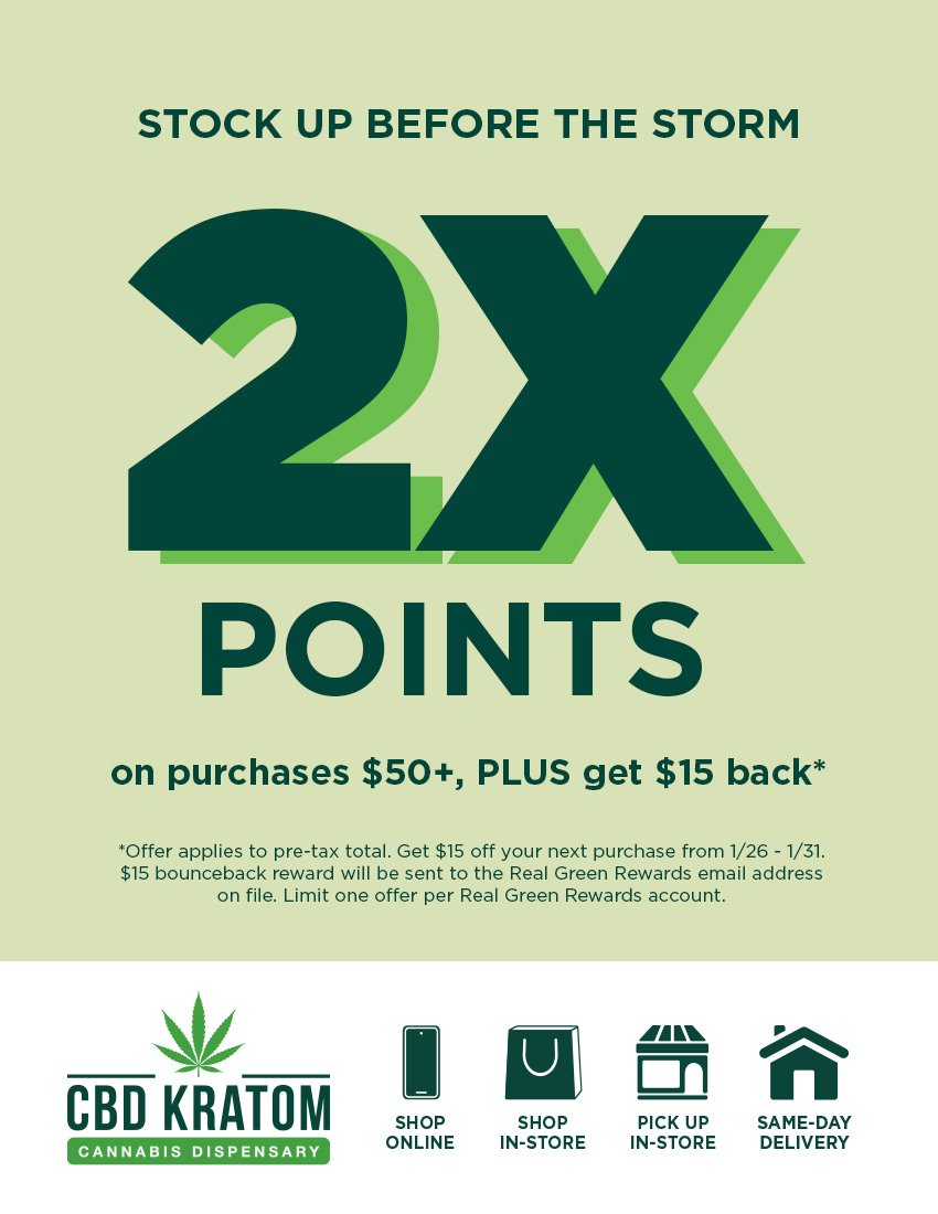STOCK UP BEFORE THE STORM 2JI POINTS on purchases $50 PLUS get $15 back Offer applies to pre-tax total. Get $15 off your next purchase from 1/26 - 1/31. $15 bounceback reward will be sent to the Real Green Rewards email address on file. Limit one offer per Real Green Rewards account. CBD KRATOM SHOP ONLINE SHOP PICK UP IN-STORE IN-STORE / Cold weather is coming  we've got you  Stock up in-store and earn double points + $15 off your next purchase from 1/261/31. Find a store: https://bit.ly/NYCLocations Schedule pickup in-store: https://bit.ly/CKStorePickup Same-day, local delivery: https://bit.ly/CKSameDelivery Build your Dry January bundle: https://bit.ly/dry-january-bundle