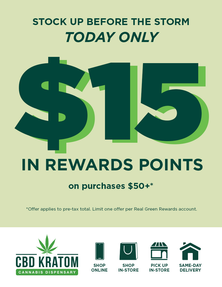 STOCK UP BEFORE THE STORM TODAY ONLY $E IN REWARDS POINTS on purchases $50 Offer applies to pre-tax total. Limit one offer per Real Green Rewards account. CBD KRATOM SHOP ONLINE SHOP PICK UP IN-STORE IN-STORE / Beat the weather, stack the rewards!  Stock up in-store and get $15 back! Find a store: https://bit.ly/STLLocations Schedule pickup in-store: https://bit.ly/CKStorePickup  Same-day, local delivery: https://bit.ly/CKSameDelivery  Build your Dry January bundle: https://bit.ly/dry-january-bundle