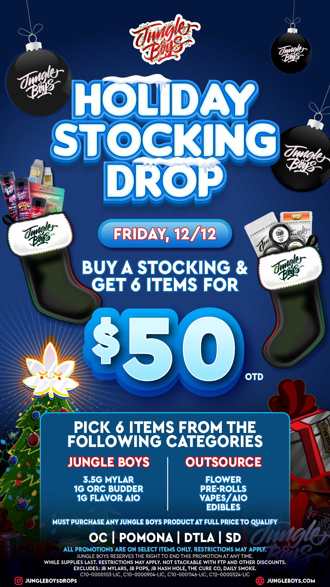i .r...A... 6 /--- ----- 7---- -Irre /0------ c OTD V r 7 PICK 6 ITEMS FROM THE FOLLOWING CATEGORIES JUNGLE BOYS OUTSOURCE 3.5G MYLAR 1G ORC BUDDER 1G FLAVOR A10 FLOWER PRE-ROLLS VAPES/A10 EDIBLES MUST PURCHASE ANY JUNGLE BOYS PRODUCT AT FULL PRICE TO QUALIFY OC I POMONA I DTLA I SD r ALL PROMOTIONS ARE ON SELECT ITEMS ONLY. RESTRICTIONS MAY APPLY. JUNGLE BOYS RESERVES THE RIGHT TO END THIS PROMOTION AT ANY TIME. WHILE SUPPLIES LAST. RESTRICTIONS MAY APPLY. NOT STACKABLE WITH FTP AND OTHER DISCOUNTS. EXCLUDES JB MYLARS JB POPS JB HASH HOLE THE CURE CO DAILY SMOKE. C10-0000103-LIC C10-0000904-LIC C10-0001146-LIC C12-0000524-LIC JUNGLEBOYSDROPS JUNGLEBOYS.COM / 