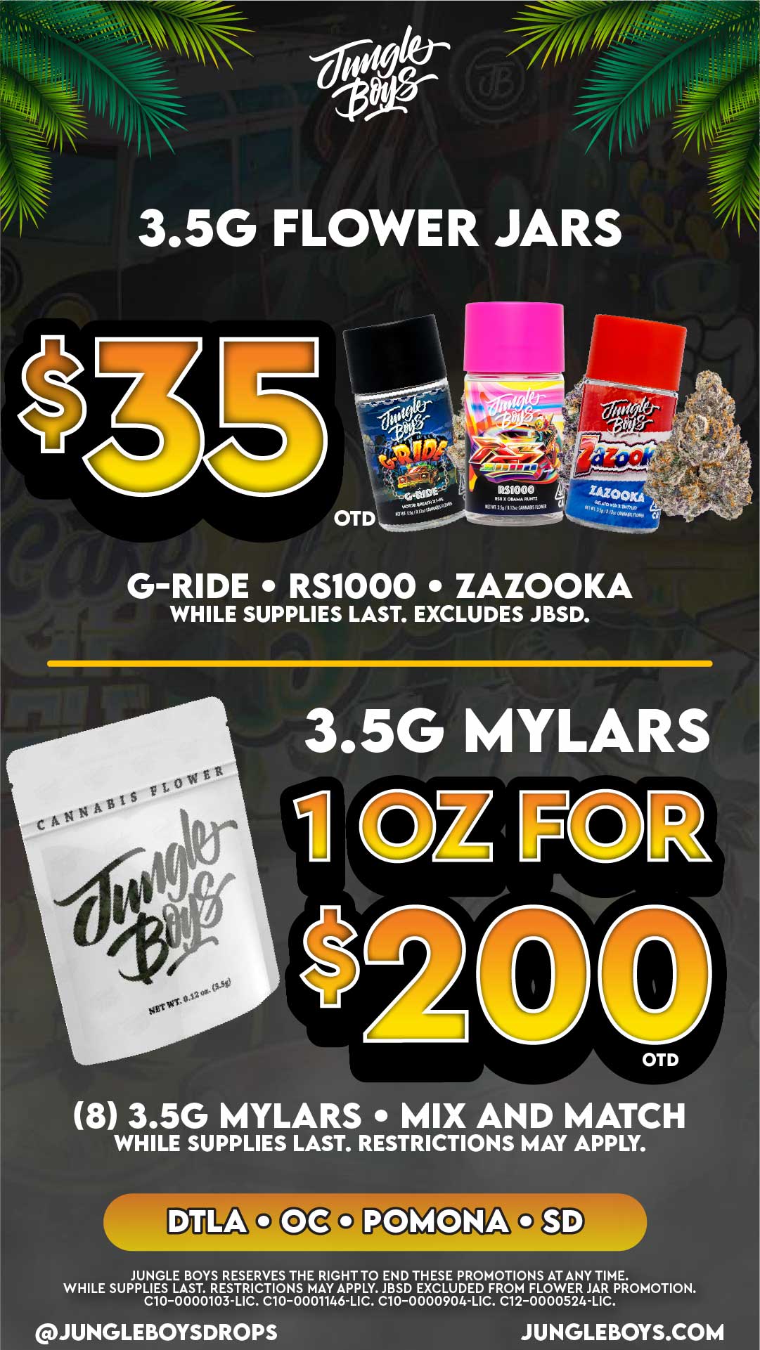 0 11.1..--7..- ...t.. ....................... ... 8........... a pay ./..../. I r i I I - - /b. ......-- ... . .... 1-t.... ... re tliggier . .... ....- tl II . ......--- I luna- W...- jr7.-.7 I 1 t-----77 / i/ rii. --a---- I II I .-1...... I It ....asse . ....... allikli0 ll 1........r.Slist iiiiii --TA -------iir 7 2. . 35G FLOWER JARS -1 / i L $3 .... 1 Ais .y. / rr1 . i I. a 1 r S c C.. if n1-. tS stet/ iiN i 63k.c.14 1 el .1111e 4.e1- 4Ss ir 11 an ditS NI NI -4444 Ljems.440444417 4 Ad- Ait714 .C-4 1 11 1 C 1 . - . 1 --r h-- Id ... 4e - e0 it- ... yran-Ifton 0. - ii 4WD nailw -- rniariiii.ftelsommes v . G-RIDE RS1000 ZAZOOKA WHILE SUPPLIES LAST. EXCLUDES JBSD. I I 3.5G MYLARS eits 30 is3 I 6 Cie Ps S 14 C I 10 Z eck t f l -1 i ...-- OTD 8 3.5G MYLARS MIX AND MATCH WHILE SUPPLIES LAST. RESTRICTIONS MAY APPLY. D TLA 0 oColiolvi0NA0SD JUNGLE BOYS RESERVES THE RIGHT TO END THESE PROMOTIONS AT ANY TIME. WHILE SUPPLIES LAST. RESTRICTIONS MAY APPLY. JBSD EXCLUDED FROM FLOWER JAR PROMOTION. C10-0000103-LIC. C10-0001146-LIC. C10-0000904-LIC. C12-0000524-LIC. JUNGLEBOYSDROPS JUNGLEBOYS.COM -a C -o c O E z rn 0 v kid I I-0 1- m co r21 0 o 04 73 CA -I ruji 5 M O 0 -1 - rn o 0 cn z o 0 0 In t- 0 o. - -0 I- -1 0S O rn z o0 0 o m 0 0 U1 .o o Cm r- 0 10 m - 0 0 -n n00 0 PI X 0 0 -n Z 0 I- Cn 0-I m r..70Z 0 -am 70. 0 I 0 O 11 / 