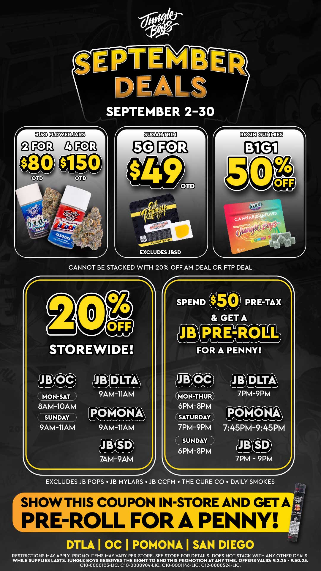 EXCLUDES JBSD r SPEND PRE-TAX GET A PRE-ROLI cal FOR A PENNY MON-THUR 6PM-8PM SATURDAY 7PM-9PM SUNDAY N 6PM-8PM 7PM-9PM POMONA 745PM-945PM JR.S Lra7PM - 9PM sE SEPTEMBER 2-30 CANNOT BE STACKED WITH 20 OFF AM DEAL OR FTP DEAL r EXCLUDES JB POPS JB MYLARS JB CCFM THE CURE CO DAILY SMOKES SHOW THIS COUPON IN-STORE AND GETA PRE-ROLL ORA PENNY DTLA I OC I POMONA I SAN DIEGO RESTRICTIONS MAY APPLY. PROMO ITEMS MAY VARY PER STORE. SEE STORE FOR DETAILS. DOES NOT STACK WITH ANY OTHER DEALS. WHILE SUPPLIES LASTS. JUNGLE BOYS RESERVES THE RIGHT TO END THIS PROMOTION AT ANYTIME. OFFERS VALID 9.2.25 - 9.30.25. C10-0000103-LIC. C10-0000904-LIC. C10-0001146-LIC. C12-0000524-LIC. / 