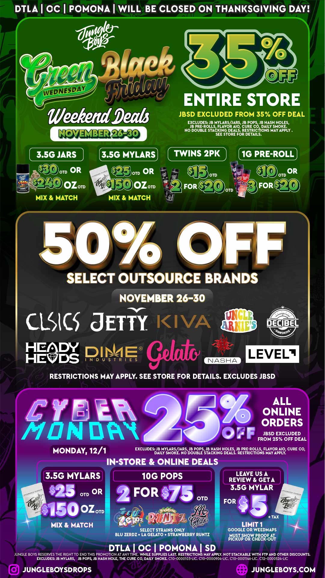 DILA I OC I POMONA I WILL BE CLOSED ON THANKSGIVING DAY i j1/4t ENTIRE STORE WeeketuCatis JBSD EXCLUDED FROM 35 OFF DEAL EXCLUDES JB MYLARS/JARS JB POPS JB HASH HOLES JB PRE-ROLLS FLAVOR MO CURE CO DAILY SMOKE. NO DOUBLE STACKING DEALS. RESTRICTIONS MAY APPLY . SEE STORE FOR DETAILS. 3.5G JARS 1 3.5G MYLARS TWINS 2PK 1G PRE-ROLL I 01 OR OTD 1.41 evr .- ISOM MIX MATCH OTD OR PitralPk Mom MIX MATCH 5 0 w SELECT OUTSOURCE BRANDS NOVEMBER 26-30 CLS I C.4 JETTi i-1se HE HE DY D I E DSINDUSTRIES NASHA DECIBEL NU LEVEL RESTRICTIONS MAY APPLY. SEE STORE FOR DETAILS. EXCLUDES JBSD IPceet /PIN EtWet MONDAY 12/1 ALL ONLINE ORDERS FJBSD EXCLUDED FROM 25 OFF DEAL EXCLUDES JB MYLARS/JARS JB POPS JB HASH HOLES JB PRE-ROLLS FLAVOR A10 CURE CO DAILY SMOKE. NO DOUBLE STACKING DEALS. RESTRICTIONS MAY APPLY. IN-STORE ONLINE DEALS 3.5G MYLARS 10G POPS 5 OTD OR Atso oz OTD SELECT STRAINS ONLY BLU ZERDZ LA GELATO STRAWBERRY RUNTZ DTLA I OC I POMONA I SD LEAVE US A REVIEW GETA 3.5G MYLAR FOR 4 TAX LIMIT 1 GOOGLE OR WEEDMAPS MUST SHOW PROOF AT PICKUP OR CHECK-OUT JUNGLE BOYS RESERVES THE RIGHT TO END THIS PROMOTION AT ANY TIME. WHILE SUPPLIES LAST. RESTRICTIONS MAY APPLY. NOT STACKABLE WITH FTP AND OTHER DISCOUNTS. EXCLUDES JB MYLARS JB POPS JB HASH HOLE THE CURE CO DAILY SMOKE. C10-0000103-LIC. C10-0000904-LIC. C10-0001146-LIC. C12-0000S24-LIC JUNGLEBOYSDROPS JUNGLEBOYS.COM / 