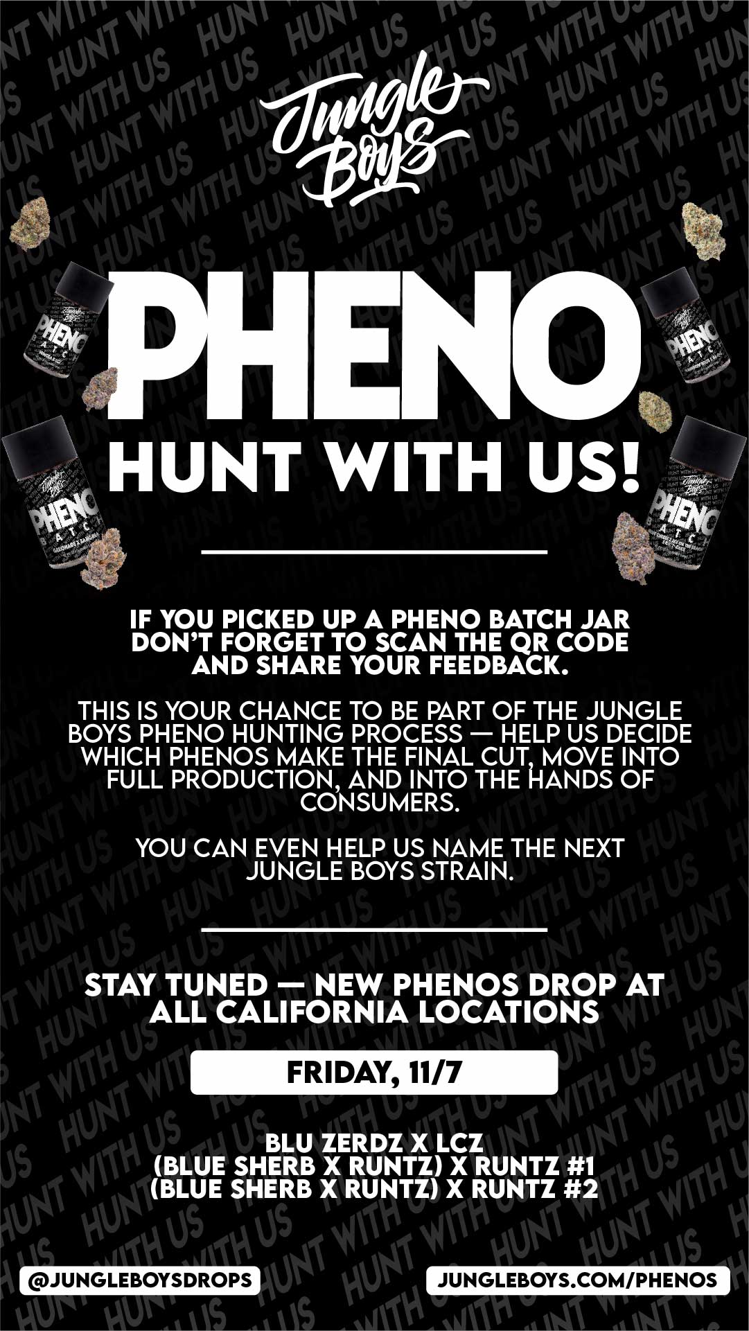0APos Ao S 041 s skstoitAlictk 00 otsit HUNT W I TH US 1101 oa. t IF YOU PICKED UP A PHENO BATCH JAR DONT FORGET TO SCAN THE QR CODE AND SHARE YOUR FEEDBACK. THIS IS YOUR CHANCE TO BE PART OF THE JUNGLE BOYS PHENO HUNTING PROCESS HELP US DECIDE WHICH PHENOS MAKE THE FINAL CUT MOVE INTO FULL PRODUCTION AND INTO THE HANDS OF CONSUMERS. r t Ntl STAY TUNED NEW PHENOS DROP AT 1 ALL CALIFORNIA LOCATIONS i LIN YOU CAN EVEN HELP US NAME THE NEXT JUNGLE BOYS STRAIN. 094 W 4 FRIDAY 11/7 Li V3 Ow - 404 I St it 44 Ni oft BLU ZERDZ X LCZ id AV BLUE SHERB X RUNTZ X RUNTZ 1 1 seu al BLUE SHERB X RUNTZ X RUNTZ 41W1 k.SCA e dk Wal Nft ije tul t 041 0$ or Ora / 