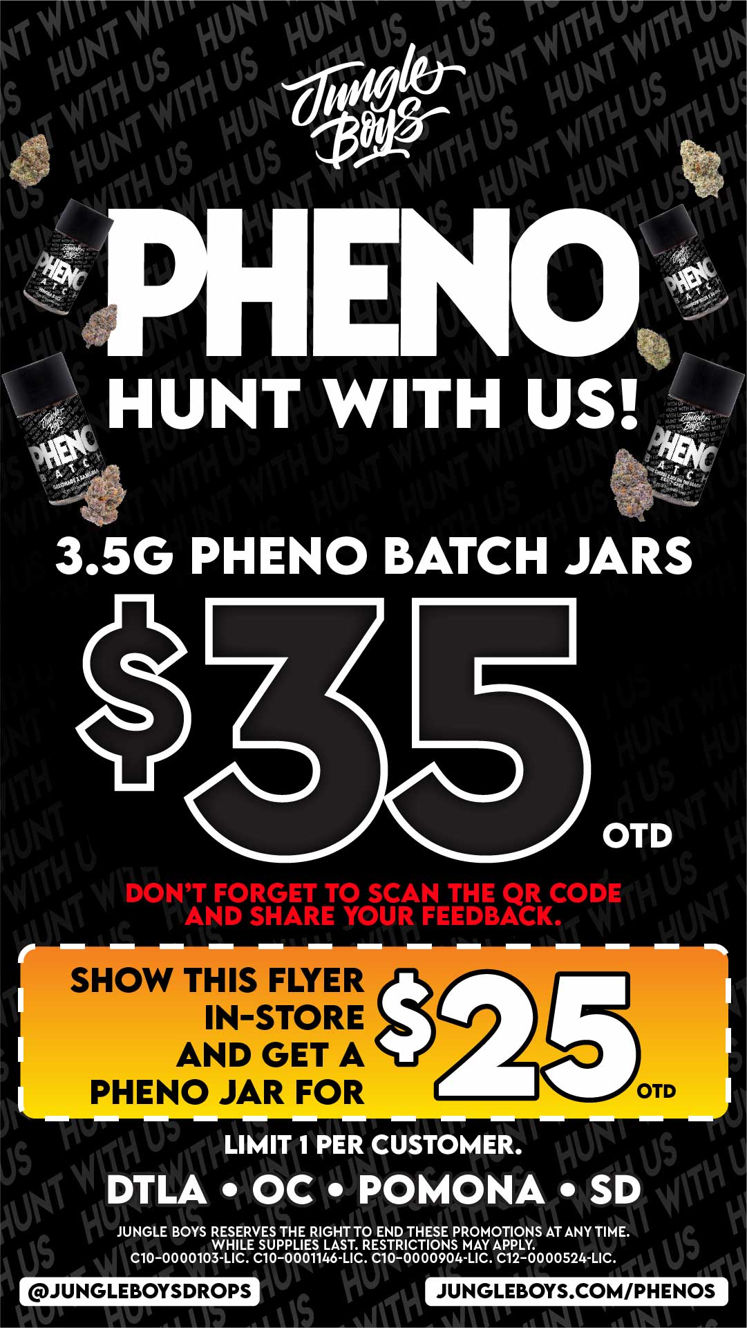 3.5G PHENO BATCH JARS DONT FORGET TO SCAN THE QR CODE AND SHARE YOUR FEEDBACK. SHOW THIS FLYER IN-STORE AND GET A PHENO JAR FOR OTD S Takilionkt ko LIMIT 1 PER CUSTOMER. DTLA OC POMONA SD Ns IPPII JUNGLE BOYS RESERVES THE RIGHT TO END THESE PROMOTIONS AT ANYTIME. WHILE SUPPLIES LAST. RESTRICTIONS MAY APPLY. C10-0000103 LIC. C10-0001146 LIC C10-0000904 LIC C12-0000524 LIC 11 JUNGLEBOYSDROPS JUNGLEBOYS.COM/PHENOS 111101W / 