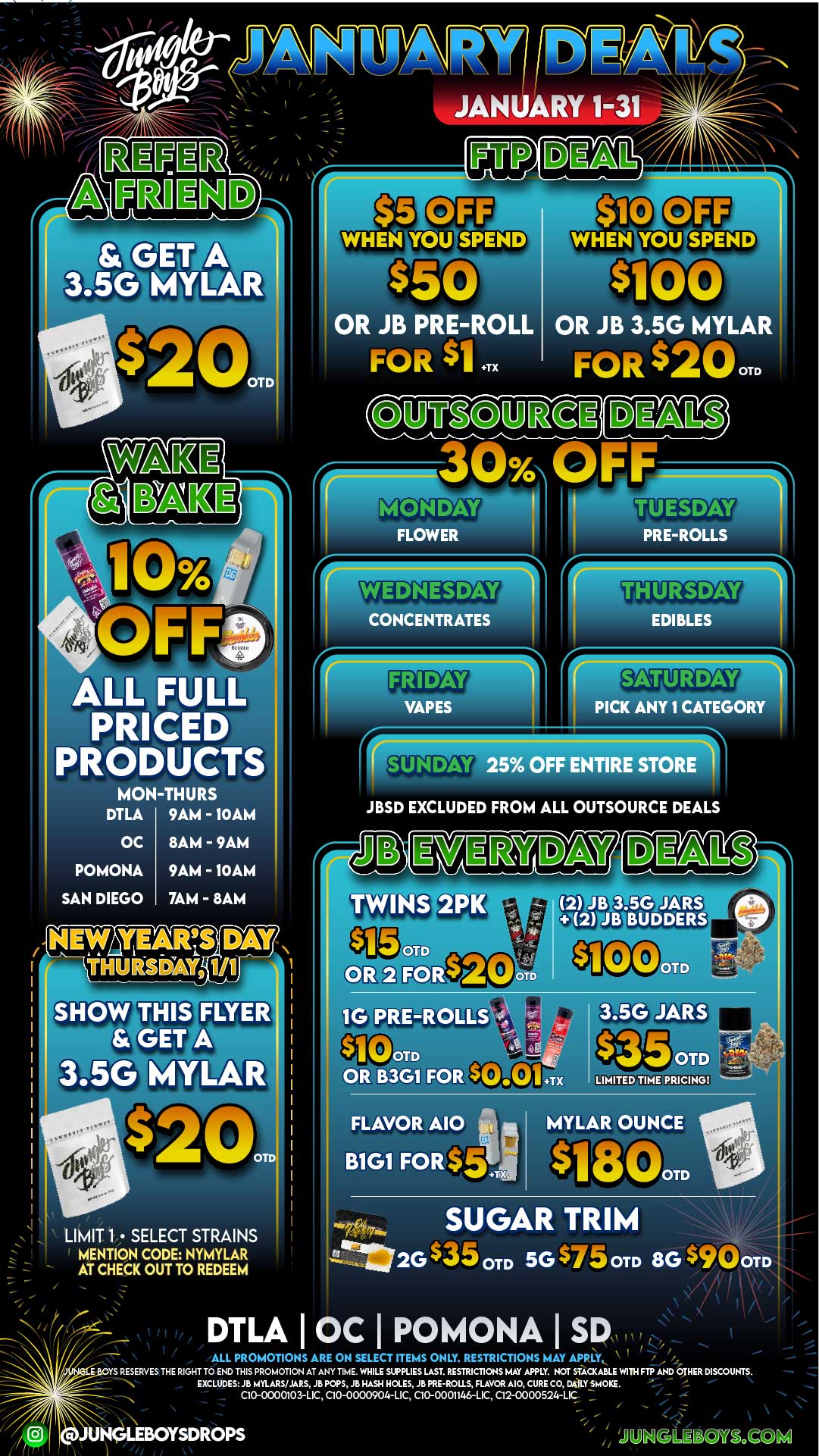 VET A 3.50 MYLAR $5 OR JB PRE-ROLL OR JB 3.5G MYLAR FOR $1 .TX FOR $200TD hg12 300. F I FF WHEN YOU SPEND ALL FULL PRICED PRODUCTS MON-THURS DTLA 9AM - 10AM OC 8AM - 9AM POMONA SAN DIEGO 9AM - 10AM 7AM - 8AM NEW YEARS DAY THUInDWG 1/1 THIS. FLYER GET A 1 3.5G MYLAR OTD LIMIT 1 SELECT STRAINS MENTION CODE NYMYLAR AT CHECK OUT TO REDEEM / / b iii/rk4L.. 1 I I I ALL PROMOTIONS ARE ON SELECT ITEMS ONLY. RESTRICTIONS MAY APRI.Y 2..Eit- OYS RESERVES THE RIGHT TO END THIS PROMOTION AT ANY TIME. WHILE SUPPLIES LAST. RES1RICTIONS MAY APPLY. NIX SfACKABLE WITH FTP AND OTHER DISCOUNTS. EXCLUDES JB MYLARS/JARS JB POPS JB HASH HOLES JB PRE-ROLLS FLAVOR MO CURE CO DMLY SMOKE. C10-0000103-LIC C10-0000904-LIC C10-0001146-LIC C12-0000524-LIC 7 ...c jUi.N.C19LIE130M.QD FLOWER TUESDAY PRE-ROLLS WEDNESDAY CONCENTRATES EDIBLES VAPES SATUP Av 1 CATEGORY SUNDAY 25 OFF ENTIRE STORE JBSD EXCLUDED FROM ALL OUTSOURCE DEALS TWINS 2PIC OR B3G1 F LIMITED TIME PRICING FLAVOR A10 B1G1 FORtS MYLAR OUNCE IlVit 11 OTD SUGAR TRIM ---I/2GSaam 5G dEmli0 OTD 8G $90om DTLA OC I POMONA I SD UNGLEBOYSDROPS / 