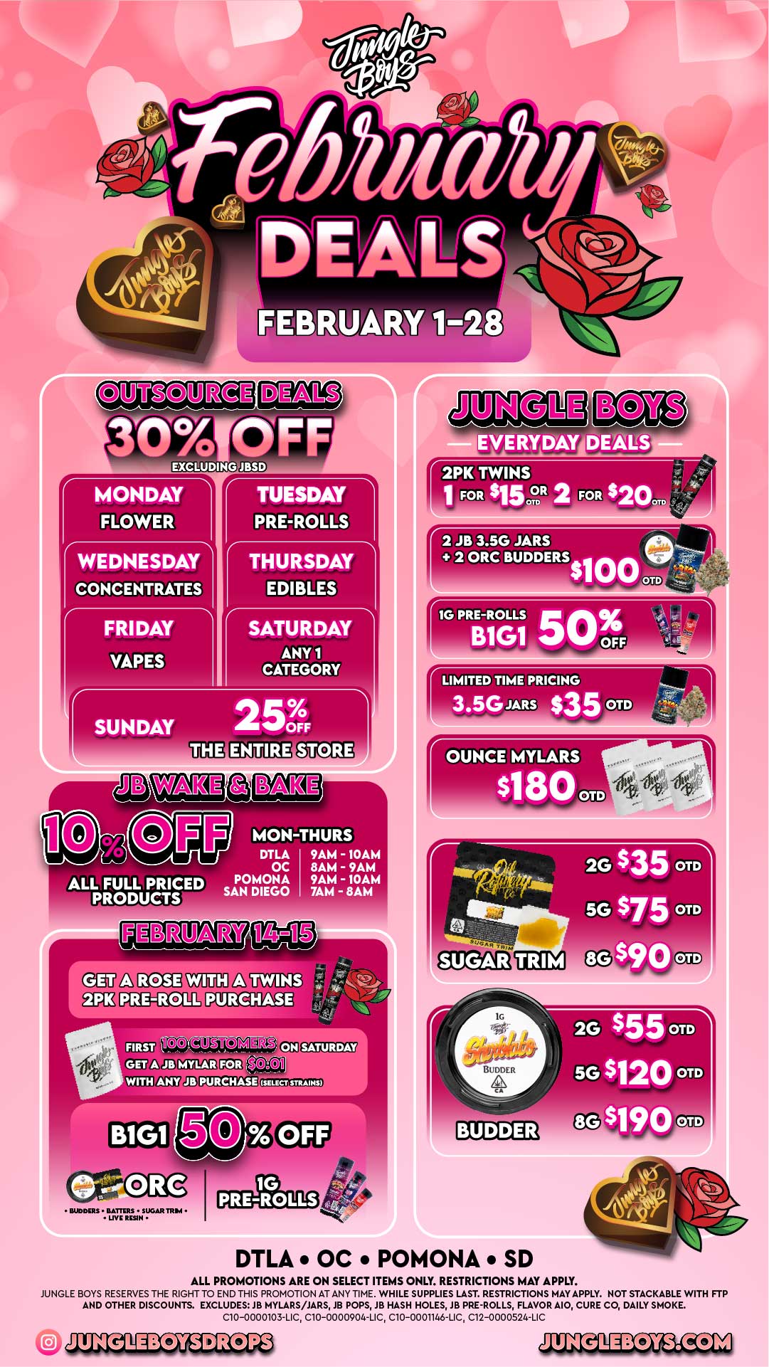 UJIM 11D-RtR O EXCLUCil G EVERYDAY DEALS MONDAY FLOWER TUESDAY PRE-ROLLS WEDNESDAY THURSDAY CONCENTRATES FRIDAY VAPES EDIBLES SATURDAY ANY 1 CATEGORY SUNDAY - 2 5010 OFF 2PK TWINS 1 FOR $152R 2 FOR $20. MON-THURS DTLA OC POMONA SAN DIEGO 9AM - 10AM 8AM - 9AM 9AM - 10AM 7AM - 8AM TWINS PURCHASE MDT sr 1578M112Y20 FOI .WITH SATURDAY PURCHASE SELECT STRAINS 1G PRE-ROLLS BUDDERS 1111G PRE-ROLLS OFF 4 t. B1G1 50 r o JO LIMITED TIME PRICING 2G $35 OTD 5G $75 OTD $90 OTD DTLA OC POMONA SD 2G $55 OTD 5G $120 OTD 8G-$190 OTD. ALL PROMOTIONS ARE ON SELECT ITEMS ONLY. RESTRICTIONS MAY APPLY. JUNGLE BOYS RESERVES THE RIGHT TO END THIS PROMOTION AT ANY TIME. WHILE SUPPLIES LAST. RESTRICTIONS MAY APPLY. NOT STACKABLE WITH FTP AND OTHER DISCOUNTS. EXCLUDES JB MYLARS/JARS JB POPS JB HASH HOLES JB PRE-ROLLS FLAVOR MO CURE CO DAILY SMOKE. C10-0000103-LIC C10-0000904-LIC C10-0001146-LIC C12-0000524-LIC / 