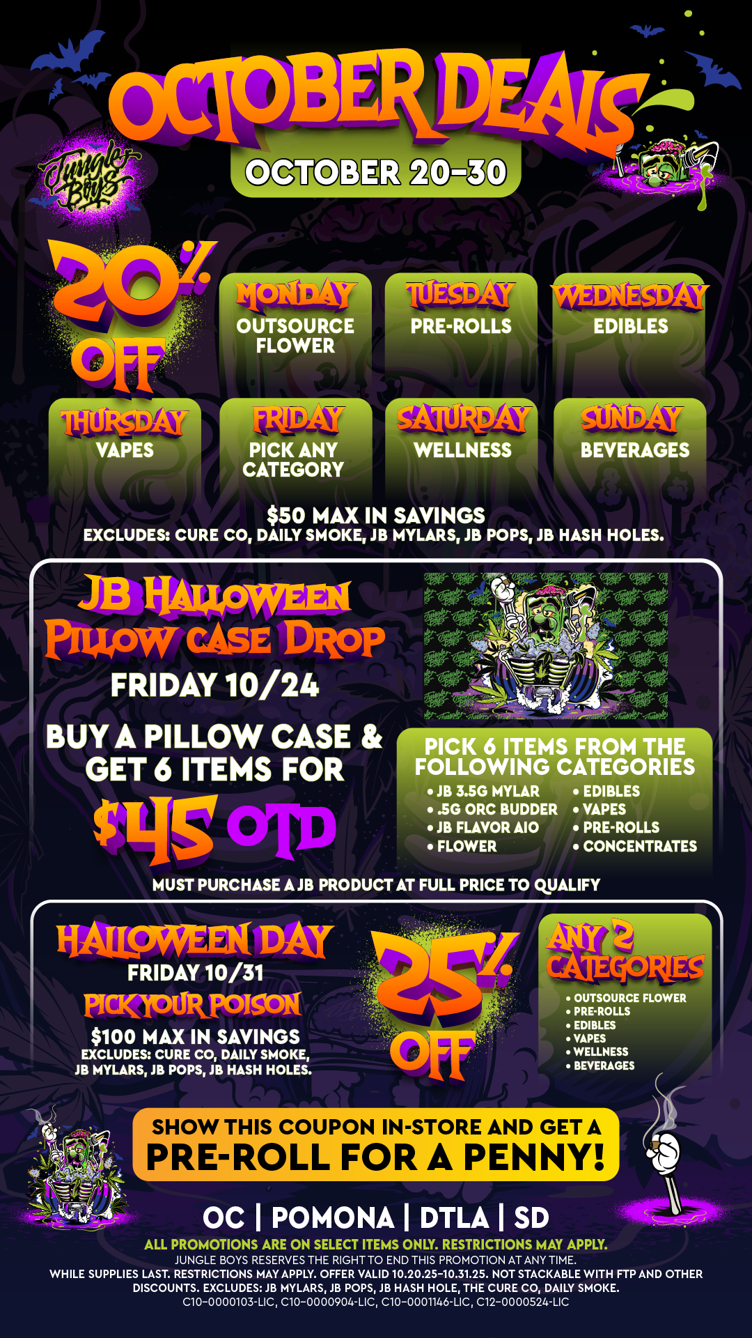 SHOW THIS COUPON IN-STORE AND GET A PRE-ROLL FORA PENNY $50 MAX IN SAVINGS EXCLUDES CURE CO DAILY SMOKE JB MYLARS JB POPS JB HASH HOLES. JB liALLOWEEX PIUPW CASE DRoP FRIDAY 10/24 BUY A PILLOW CASE GET 6 ITEMS FOR $LIS criu PICK 6 ITEMS FROM THE FOLLOWING CATEGORIES JB 3.5G MYLAR EDIBLES .5G ORC BUDDER VAPES JB FLAVOR A10 PRE-ROLLS MUST PURCHASE AJB PRODUCT AT FULL PRICE TO QUALIFY HALL9Kat DAT FRIDAY 10/31 PICICMIR POISON1 $100 MAX IN SAVINGS EXCLUDES CURE CO DAILY SMOKE JB MYLARS JB POPS JB HASH HOLES. BRCS FLOWER PREROLLS EDIBLES VASES WELLNESS BEVERAGES OC I POMONA I DTLA I SD o ALL PROMOTIONS ARE ON SELECT ITEMS ONLY. RESTRICTIONS MAY APPLY. JUNGLE BOYS RESERVES THE RIGHT TO END THIS PROMOTION AT ANY TIME. WHILE SUPPLIES LAST. RESTRICTIONS MAY APPLY. OFFER VALID 10.20.25-10.31.25. NOT STACKABLE WITH FTP AND OTHER DISCOUNTS. EXCLUDES /B MYLARS 18 POPS 1B HASH HOLE THE CURE CO DAILY SMOKE. C10-0000103-UC C10-0000904-LIC C10-0001146-UC C12-0000524-LIC / 