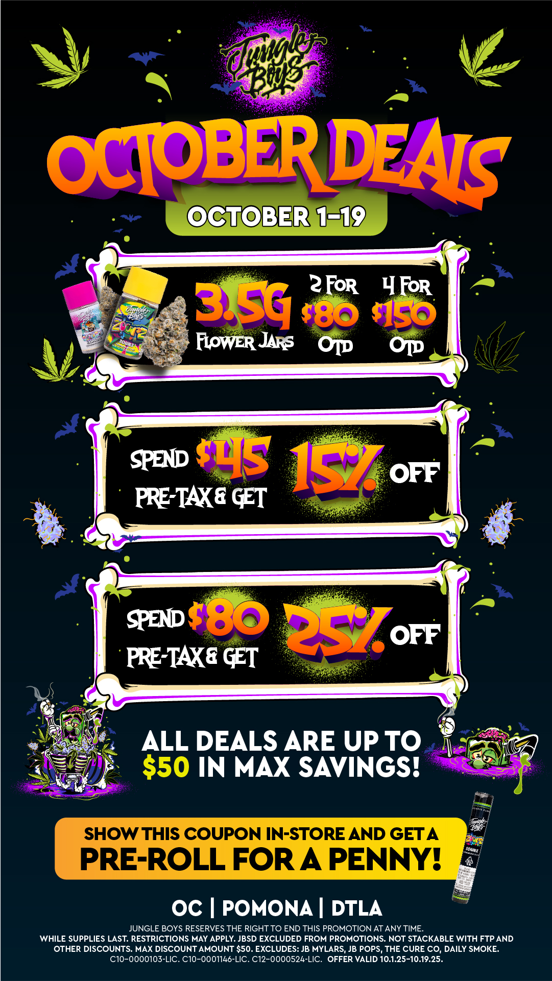 SPEND PRErTAXE QET spoof rifirAxa QET -N ALL DEALS ARE UP TO $50 IN MAX SAVINGS SHOW THIS CO PRE-ROL JPON IN-STORE AND GETA . FOR A PENNY 0 C I POMONA I DTLA JUNGLE BOYS RESERVES THE RIGHT TO END THIS PROMOTION AT ANY TIME. WHILE SUPPLIES LAST. RESTRICTIONS MAY APPLY. JBSD EXCLUDED FROM PROMOTIONS. NOT STACKABLE WITH FTP AND OTHER DISCOUNTS. MAX DISCOUNT AMOUNT $50. EXCLUDES JB MYLARS JB POPS THE CURE CO DAILY SMOKE. C10-0000103-LIC. C10-0001146-LIC. C12-0000524-LIC. OFFER VALID 10.1.25-10.19.25. / 
