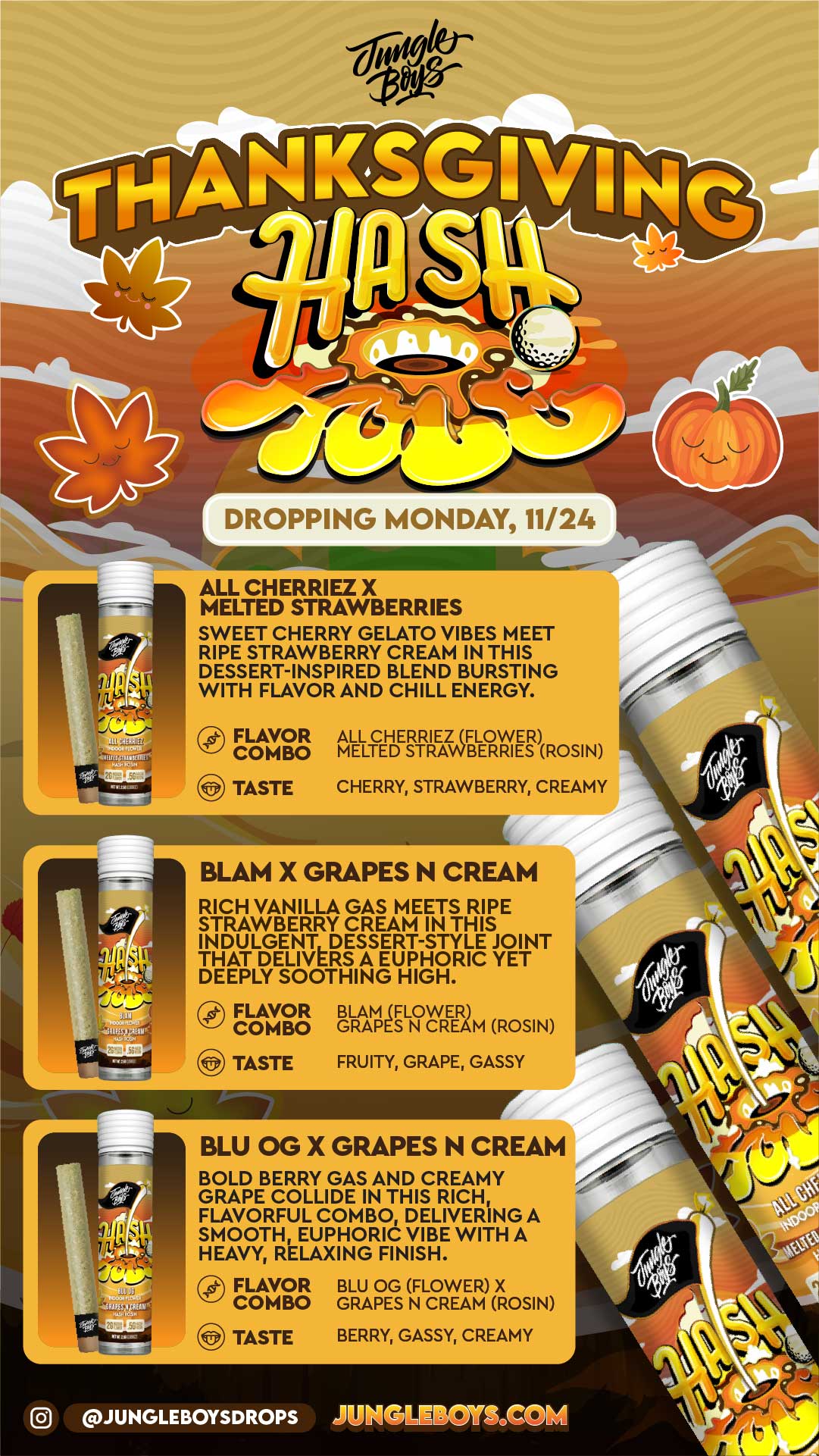 r DROPPING MONDAY 11/24 ALL CHERRIEZ X MELTED STRAWBERRIES SWEET CHERRY GELATO VIBES MEET RIPE STRAWBERRY CREAM IN THIS DESSERT-INSPIRED BLEND BURSTING WITH FLAVOR AND CHILL ENERGY. Ir FLAVOR COMBO ALL CHERRIEZ FLOWER MELTED STRAWBERRIES ROSIN TASTE CHERRY STRAWBERRY CREAMY BLAM X GRAPES N CREAM RICH VANILLA GAS MEETS RIPE STRAWBERRY CREAM IN THIS INDULGENT DESSERT-STYLE JOINT THAT DELIVERS A EUPHORIC YET DEEPLY SOOTHING HIGH. FLAVOR COMBO TASTE BLAM IFLOWER GRAPES N CREAM ROSIN FRUITY GRAPE GASSY BLU OG X GRAPES N CREAM BOLD BERRY GAS AND CREAMY GRAPE COLLIDE IN THIS RICH FLAVORFUL COMBO DELIVERING A SMOOTH EUPHORIC VIBE WITH A HEAVY RELAXING FINISH. pc- FLAVOR BLU OG FLOWER X COMBO GRAPES N CREAM ROSIN TASTE BERRY GASSY CREAMY JUNGLEBOYSDROPS X 1 / 