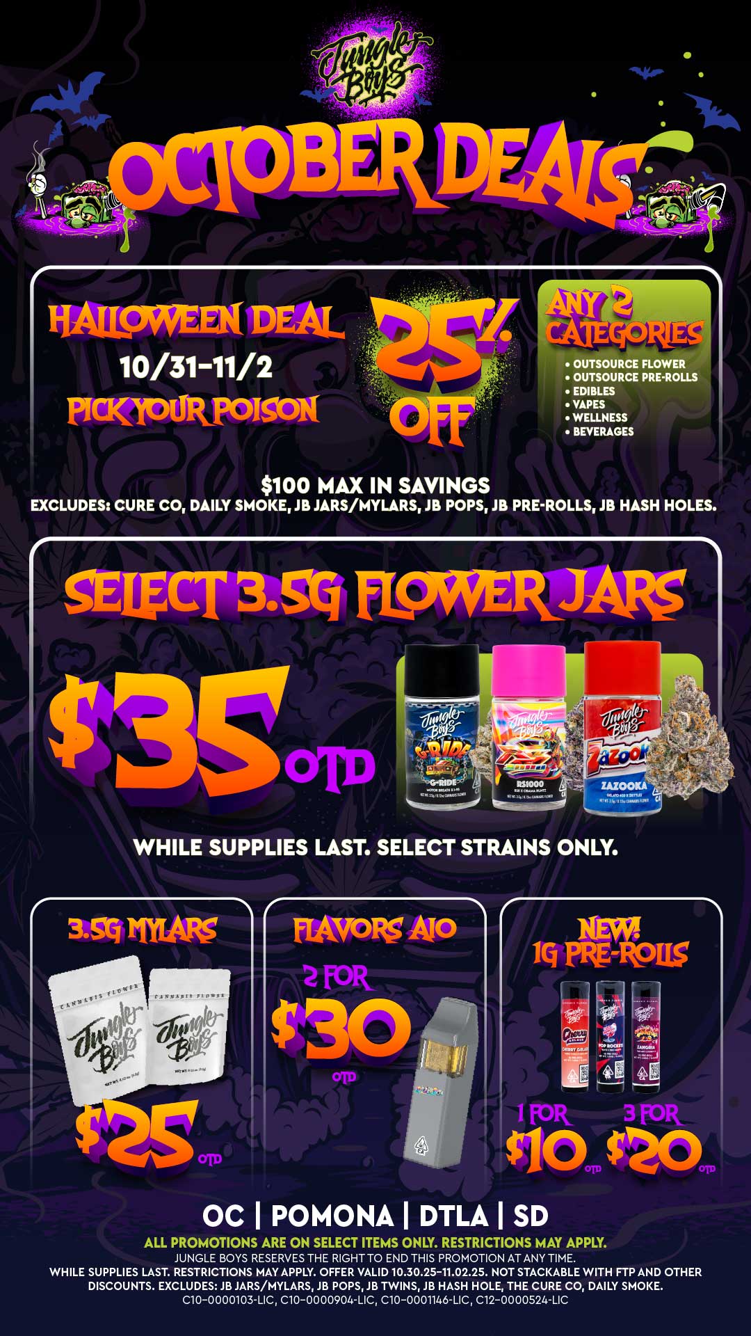 RAtinWPFN DE 0/31-11/2 MUaPM OUTSOURCE FLOWER OUTSOURCE PRE-ROLLS EDIBLES VAPES WELLNESS BEVERAGES $100 MAX IN SAVINGS EXCLUDES CURE CO DAILY SMOKE JB JARS/MYLARS JB POPS JB PRE-ROLLS JB HASH HOLES. SELECT 35Q FL9WERIARS WHILE SUPPLIES LAST. SELECT STRAINS ONLY. ft 1Q PRE- 115 I f olt 3 FOR CIO $20 OC I POMONA DTLA I SD ALL PROMOTIONS ARE ON SELECT ITEMS ONLY. RESTRICTIONS MAY APPLY. JUNGLE BOYS RESERVES THE RIGHT TO END THIS PROMOTION AT ANY TIME. WHILE SUPPLIES LAST. RESTRICTIONS MAY APPLY. OFFER VALID 10.30.25-11.02.25. NOT STACKABLE WITH FTP AND OTHER DISCOUNTS. EXCLUDES JB JARS/MYLARS JB POPS JB TWINS JB HASH HOLE THE CURE CO DAILY SMOKE. C10-0000103-LIC C10-0000904-LIC C10-0001146-LIC C12-0000524-LIC / 